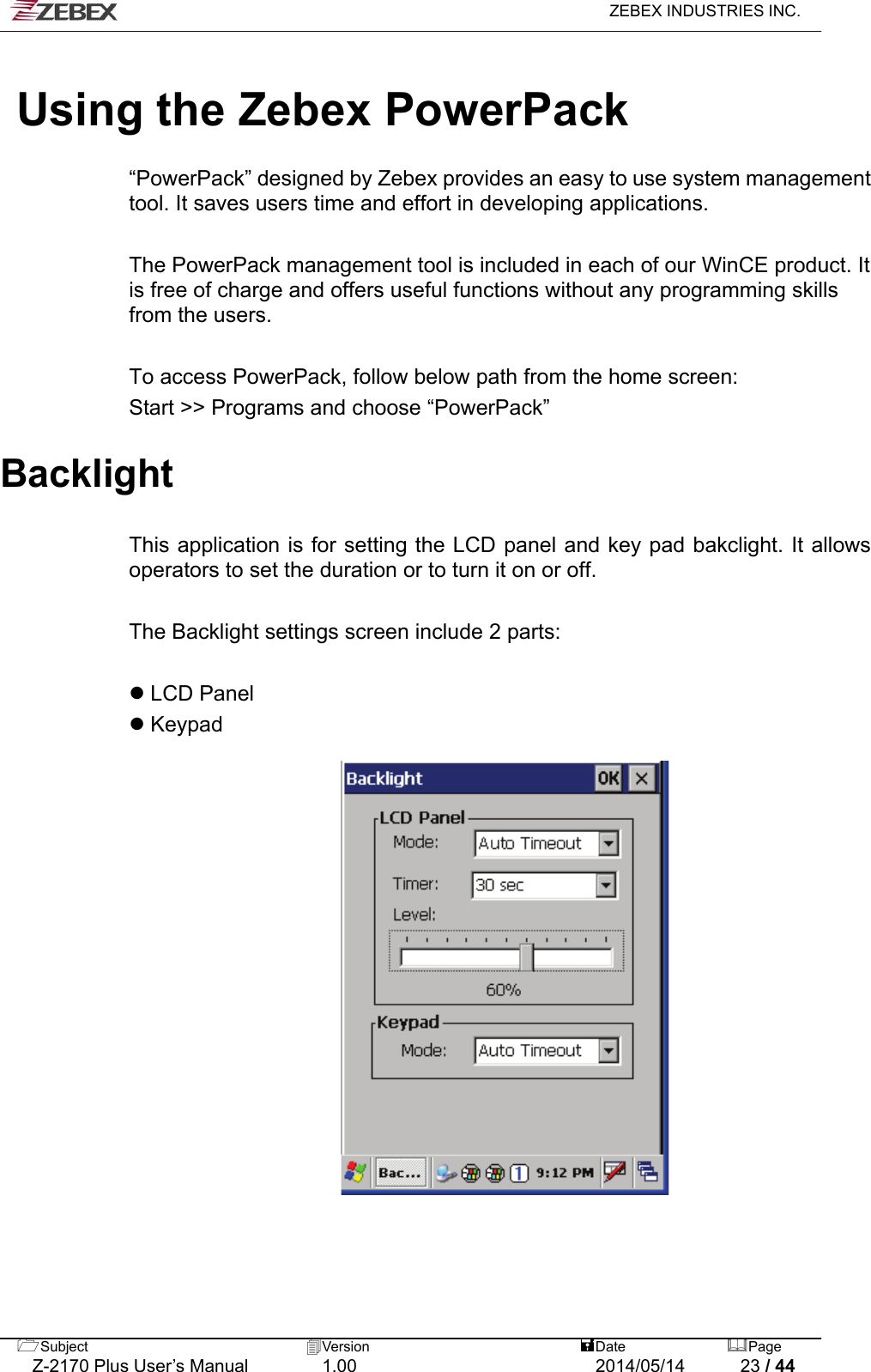   ZEBEX INDUSTRIES INC.   Using the Zebex PowerPack  “PowerPack” designed by Zebex provides an easy to use system management tool. It saves users time and effort in developing applications.    The PowerPack management tool is included in each of our WinCE product. It is free of charge and offers useful functions without any programming skills from the users.  To access PowerPack, follow below path from the home screen: Start &gt;&gt; Programs and choose “PowerPack”    Backlight   This application is for setting the LCD panel and key pad bakclight. It allows operators to set the duration or to turn it on or off.  The Backlight settings screen include 2 parts:   LCD Panel  Keypad      Subject  Version   DatePage   Z-2170 Plus User’s Manual  1.00  2014/05/14  23 / 44 