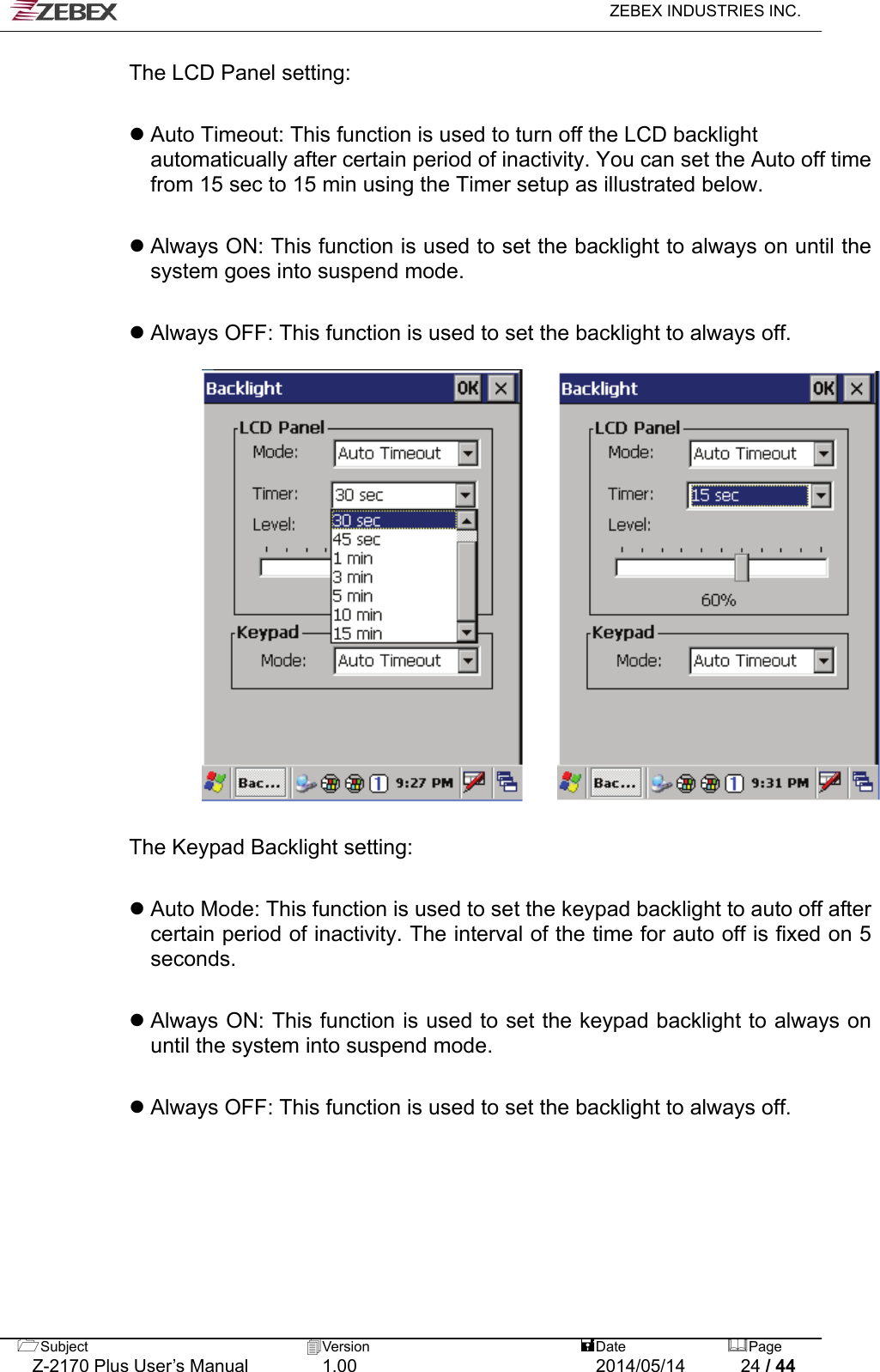   ZEBEX INDUSTRIES INC.  The LCD Panel setting:   Auto Timeout: This function is used to turn off the LCD backlight automaticually after certain period of inactivity. You can set the Auto off time from 15 sec to 15 min using the Timer setup as illustrated below.   Always ON: This function is used to set the backlight to always on until the system goes into suspend mode.   Always OFF: This function is used to set the backlight to always off.        The Keypad Backlight setting:   Auto Mode: This function is used to set the keypad backlight to auto off after certain period of inactivity. The interval of the time for auto off is fixed on 5 seconds.   Always ON: This function is used to set the keypad backlight to always on until the system into suspend mode.   Always OFF: This function is used to set the backlight to always off.     Subject  Version   DatePage   Z-2170 Plus User’s Manual  1.00  2014/05/14  24 / 44 