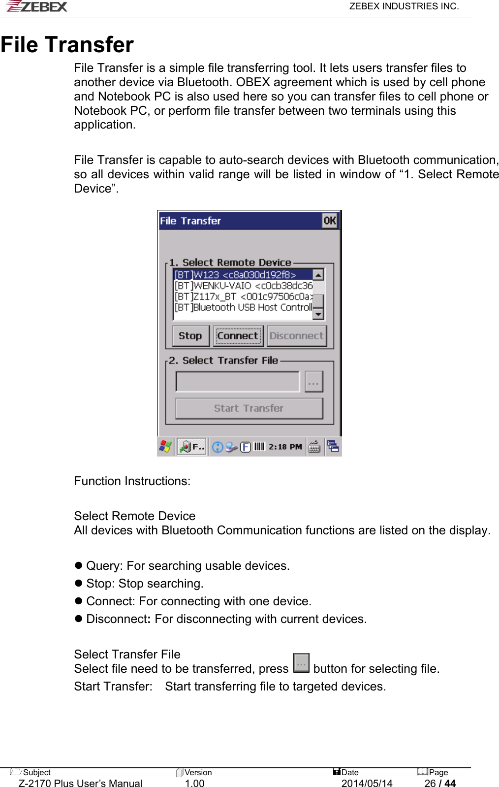   ZEBEX INDUSTRIES INC.  File Transfer File Transfer is a simple file transferring tool. It lets users transfer files to another device via Bluetooth. OBEX agreement which is used by cell phone and Notebook PC is also used here so you can transfer files to cell phone or Notebook PC, or perform file transfer between two terminals using this application.   File Transfer is capable to auto-search devices with Bluetooth communication, so all devices within valid range will be listed in window of “1. Select Remote Device”.    Function Instructions:  Select Remote Device All devices with Bluetooth Communication functions are listed on the display.     Query: For searching usable devices.    Stop: Stop searching.    Connect: For connecting with one device.      Disconnect: For disconnecting with current devices.   Select Transfer File Select file need to be transferred, press    button for selecting file.  Start Transfer:  Start transferring file to targeted devices.    Subject  Version   DatePage   Z-2170 Plus User’s Manual  1.00  2014/05/14  26 / 44 