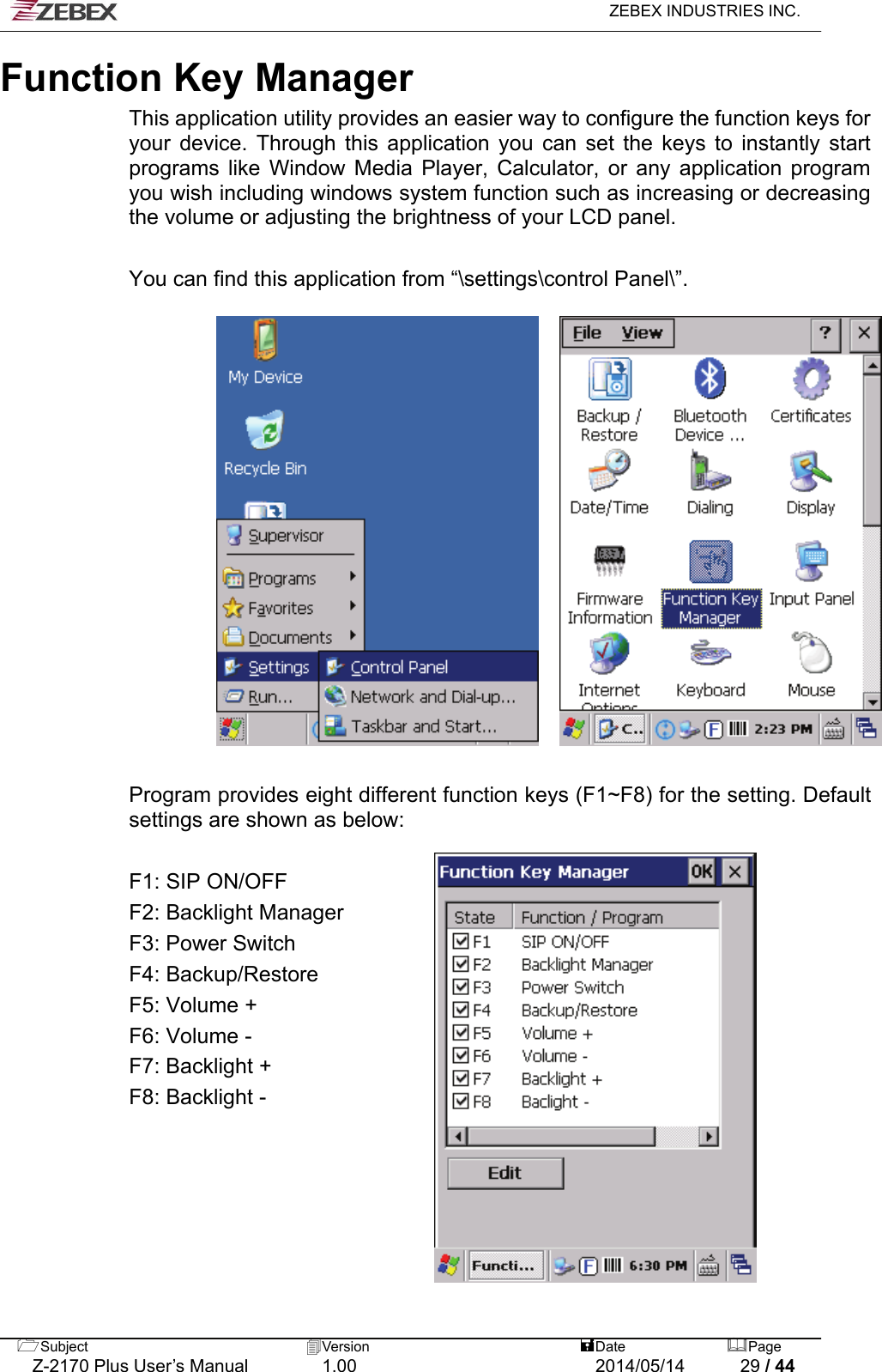   ZEBEX INDUSTRIES INC.  Function Key Manager  This application utility provides an easier way to configure the function keys for your device. Through this application you can set the keys to instantly start programs like Window Media Player, Calculator, or any application program you wish including windows system function such as increasing or decreasing the volume or adjusting the brightness of your LCD panel.  You can find this application from “\settings\control Panel\”.       Program provides eight different function keys (F1~F8) for the setting. Default settings are shown as below:  F1: SIP ON/OFF F2: Backlight Manager F3: Power Switch F4: Backup/Restore F5: Volume +   F6: Volume - F7: Backlight + F8: Backlight - Subject  Version   DatePage   Z-2170 Plus User’s Manual  1.00  2014/05/14  29 / 44 