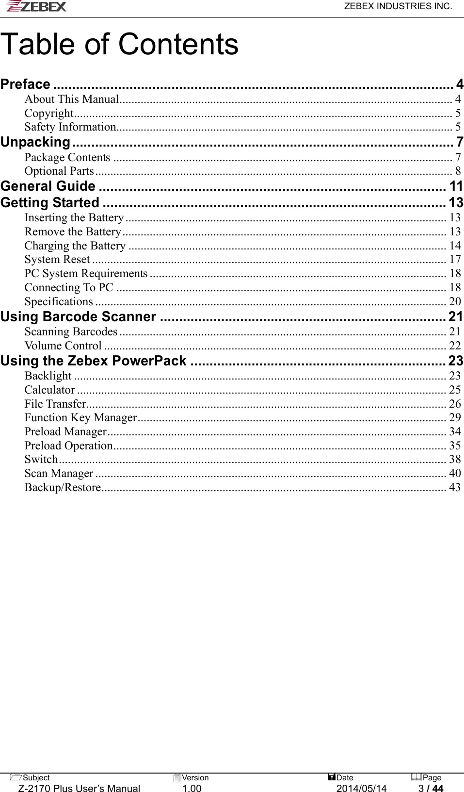   ZEBEX INDUSTRIES INC.  Subject  Version   DatePage   Z-2170 Plus User’s Manual  1.00  2014/05/14  3 / 44 Table of Contents  Preface ......................................................................................................... 4 About This Manual.............................................................................................................. 4 Copyright............................................................................................................................. 5 Safety Information............................................................................................................... 5 Unpacking.................................................................................................... 7 Package Contents ................................................................................................................7 Optional Parts...................................................................................................................... 8 General Guide ........................................................................................... 11 Getting Started.......................................................................................... 13 Inserting the Battery.......................................................................................................... 13 Remove the Battery........................................................................................................... 13 Charging the Battery ......................................................................................................... 14 System Reset ..................................................................................................................... 17 PC System Requirements .................................................................................................. 18 Connecting To PC ............................................................................................................. 18 Specifications .................................................................................................................... 20 Using Barcode Scanner........................................................................... 21 Scanning Barcodes ............................................................................................................ 21 Volume Control ................................................................................................................. 22 Using the Zebex PowerPack ................................................................... 23 Backlight ........................................................................................................................... 23 Calculator .......................................................................................................................... 25 File Transfer....................................................................................................................... 26 Function Key Manager...................................................................................................... 29 Preload Manager................................................................................................................ 34 Preload Operation.............................................................................................................. 35 Switch................................................................................................................................ 38 Scan Manager.................................................................................................................... 40 Backup/Restore.................................................................................................................. 43           