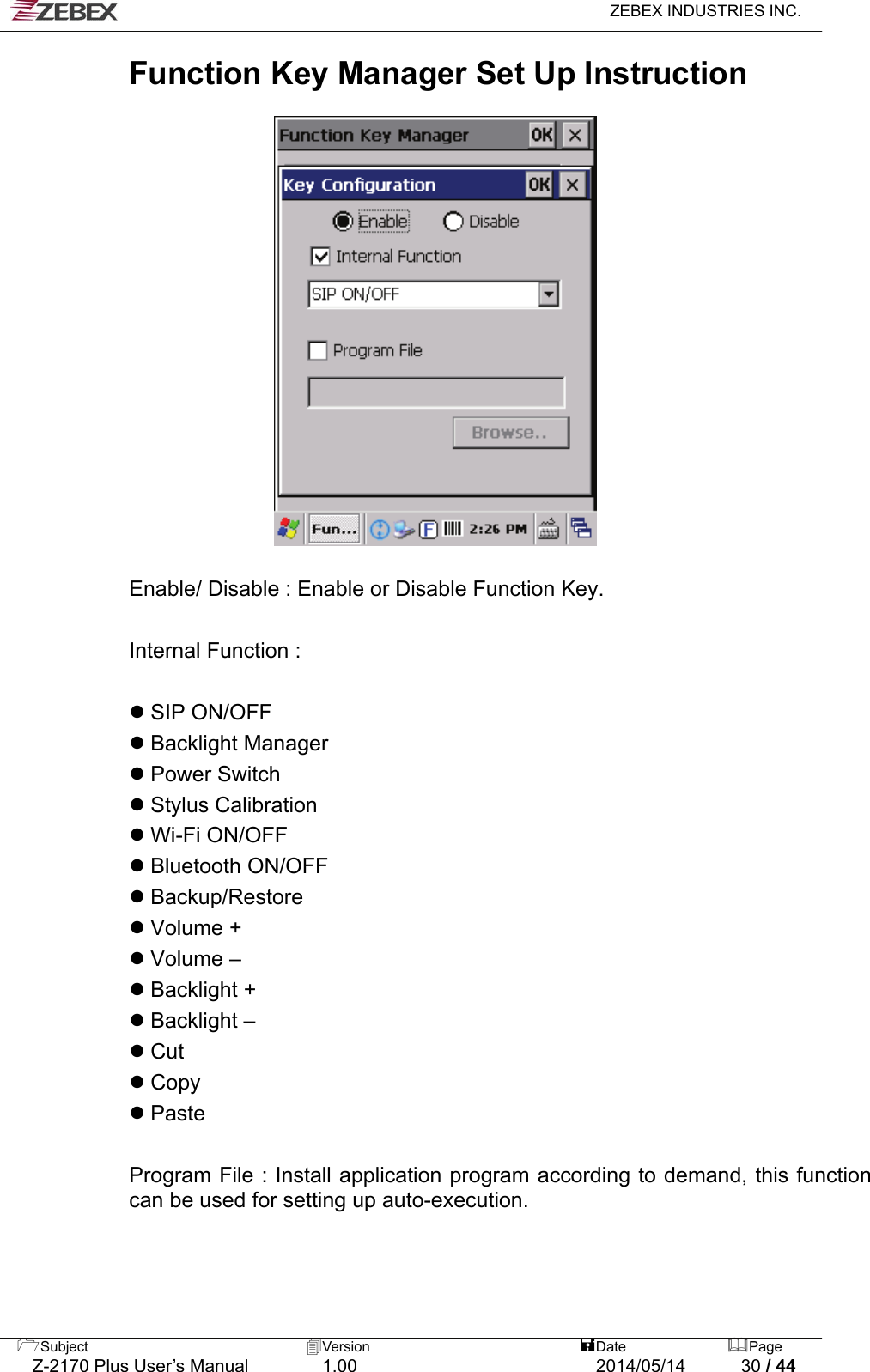   ZEBEX INDUSTRIES INC.  Function Key Manager Set Up Instruction    Enable/ Disable : Enable or Disable Function Key.  Internal Function :                SIP ON/OFF  Backlight Manager  Power Switch  Stylus Calibration  Wi-Fi ON/OFF  Bluetooth ON/OFF  Backup/Restore  Volume +  Volume –  Backlight +  Backlight –  Cut  Copy  Paste  Program File : Install application program according to demand, this function can be used for setting up auto-execution.    Subject  Version   DatePage   Z-2170 Plus User’s Manual  1.00  2014/05/14  30 / 44 