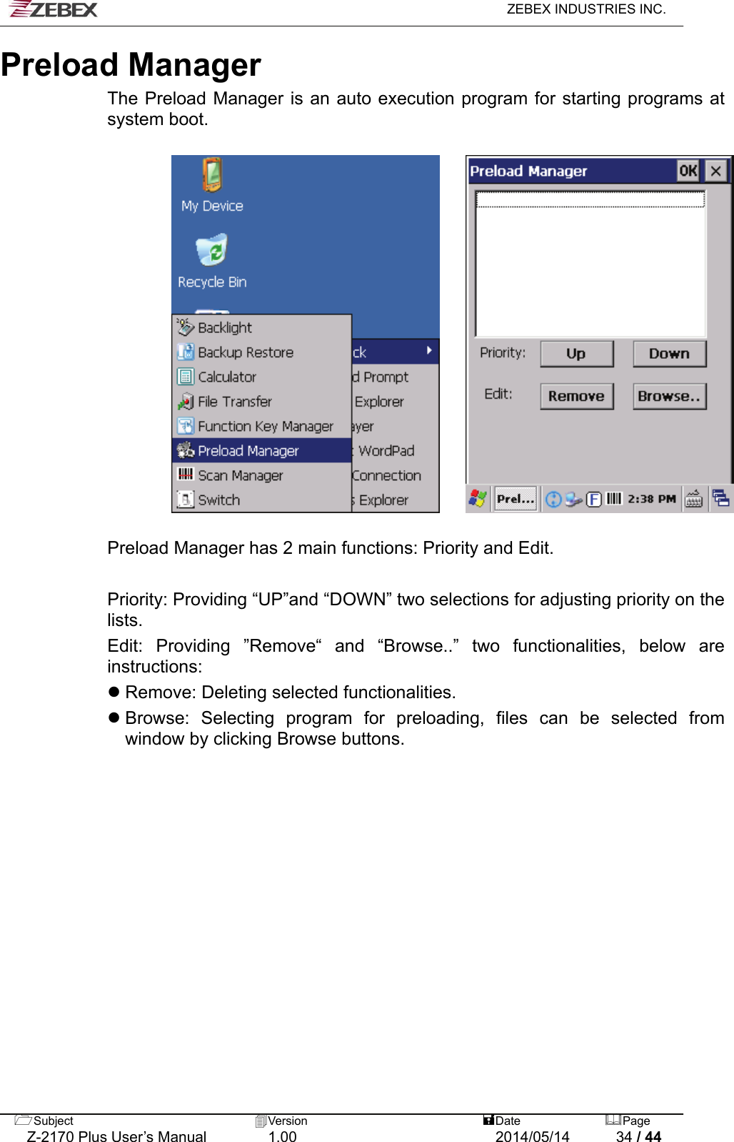   ZEBEX INDUSTRIES INC.  Preload Manager The Preload Manager is an auto execution program for starting programs at system boot.          Preload Manager has 2 main functions: Priority and Edit.    Priority: Providing “UP”and “DOWN” two selections for adjusting priority on the lists.  Edit: Providing ”Remove“ and “Browse..” two functionalities, below are instructions:   Remove: Deleting selected functionalities.    Browse: Selecting program for preloading, files can be selected from window by clicking Browse buttons.   Subject  Version   DatePage   Z-2170 Plus User’s Manual  1.00  2014/05/14  34 / 44 