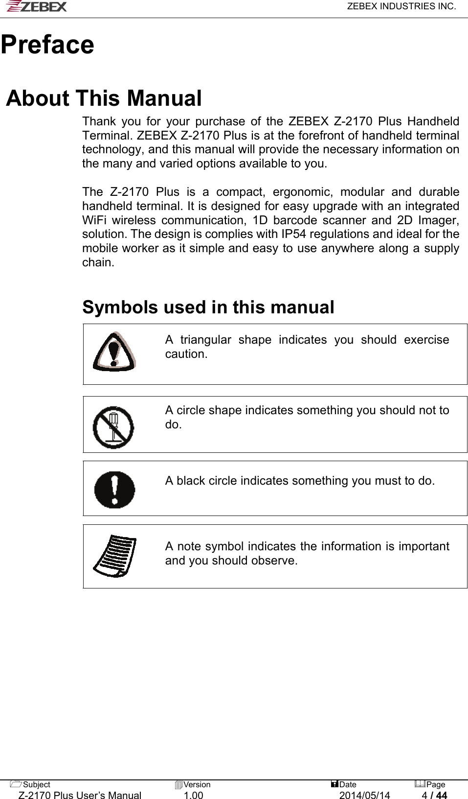   ZEBEX INDUSTRIES INC.  Subject  Version   DatePage   Z-2170 Plus User’s Manual  1.00  2014/05/14  4 / 44     Preface  About This Manual Thank you for your purchase of the ZEBEX Z-2170 Plus Handheld Terminal. ZEBEX Z-2170 Plus is at the forefront of handheld terminal technology, and this manual will provide the necessary information on the many and varied options available to you.  The Z-2170 Plus is a compact, ergonomic, modular and durable handheld terminal. It is designed for easy upgrade with an integrated WiFi wireless communication, 1D barcode scanner and 2D Imager, solution. The design is complies with IP54 regulations and ideal for the mobile worker as it simple and easy to use anywhere along a supply chain.    Symbols used in this manual  A triangular shape indicates you should exercise caution.     A circle shape indicates something you should not to do.     A black circle indicates something you must to do.      A note symbol indicates the information is important and you should observe.                    