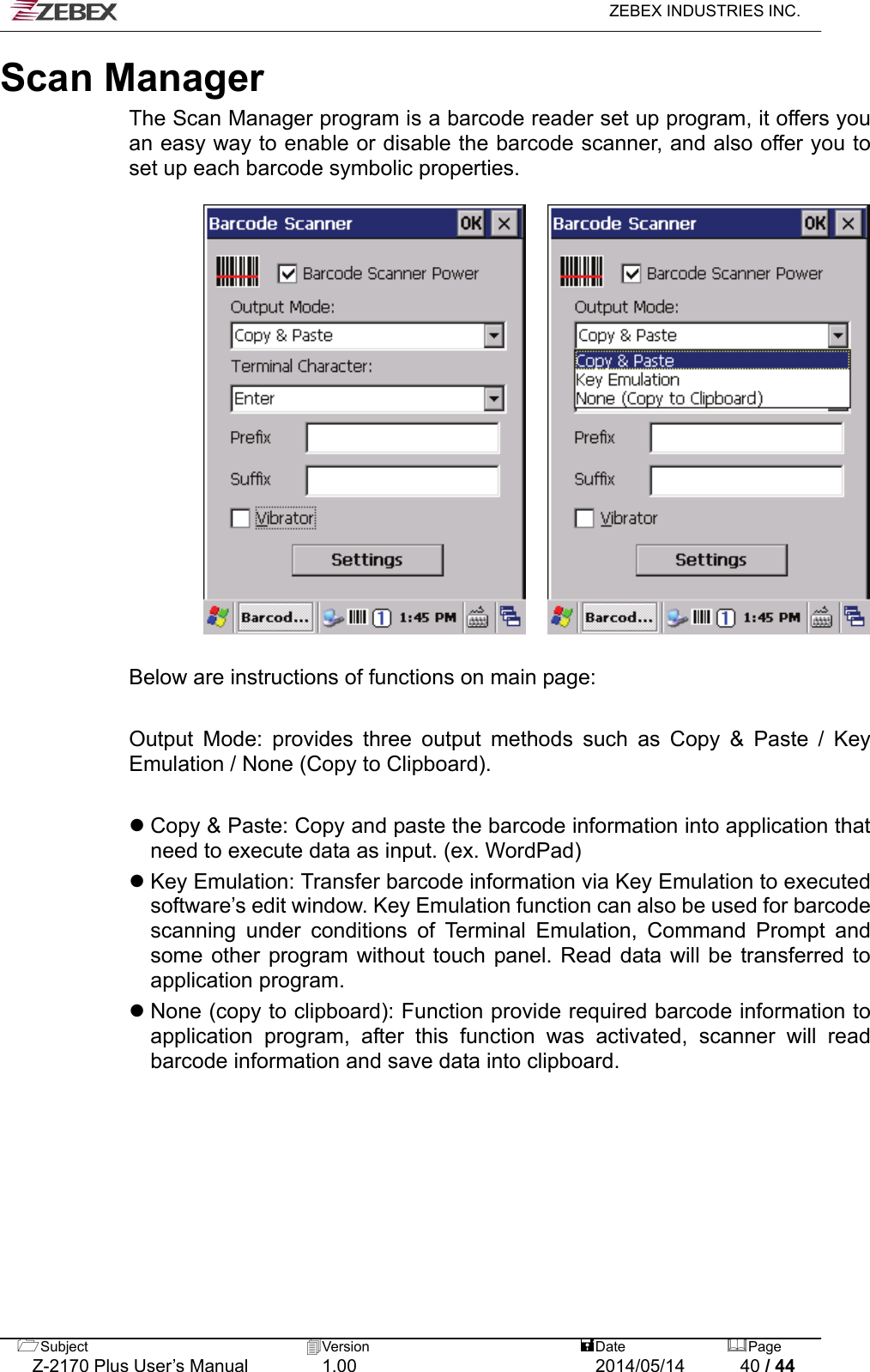   ZEBEX INDUSTRIES INC.  Scan Manager The Scan Manager program is a barcode reader set up program, it offers you an easy way to enable or disable the barcode scanner, and also offer you to set up each barcode symbolic properties.       Below are instructions of functions on main page:  Output Mode: provides three output methods such as Copy &amp; Paste / Key Emulation / None (Copy to Clipboard).     Copy &amp; Paste: Copy and paste the barcode information into application that need to execute data as input. (ex. WordPad)  Key Emulation: Transfer barcode information via Key Emulation to executed software’s edit window. Key Emulation function can also be used for barcode scanning under conditions of Terminal Emulation, Command Prompt and some other program without touch panel. Read data will be transferred to application program.  None (copy to clipboard): Function provide required barcode information to application program, after this function was activated, scanner will read barcode information and save data into clipboard.    Subject  Version   DatePage   Z-2170 Plus User’s Manual  1.00  2014/05/14  40 / 44 