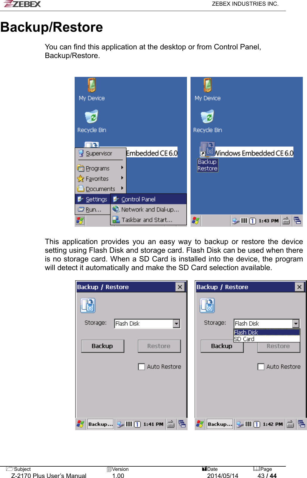   ZEBEX INDUSTRIES INC.  Backup/Restore   You can find this application at the desktop or from Control Panel, Backup/Restore.         This application provides you an easy way to backup or restore the device setting using Flash Disk and storage card. Flash Disk can be used when there is no storage card. When a SD Card is installed into the device, the program will detect it automatically and make the SD Card selection available.        Subject  Version   DatePage   Z-2170 Plus User’s Manual  1.00  2014/05/14  43 / 44 