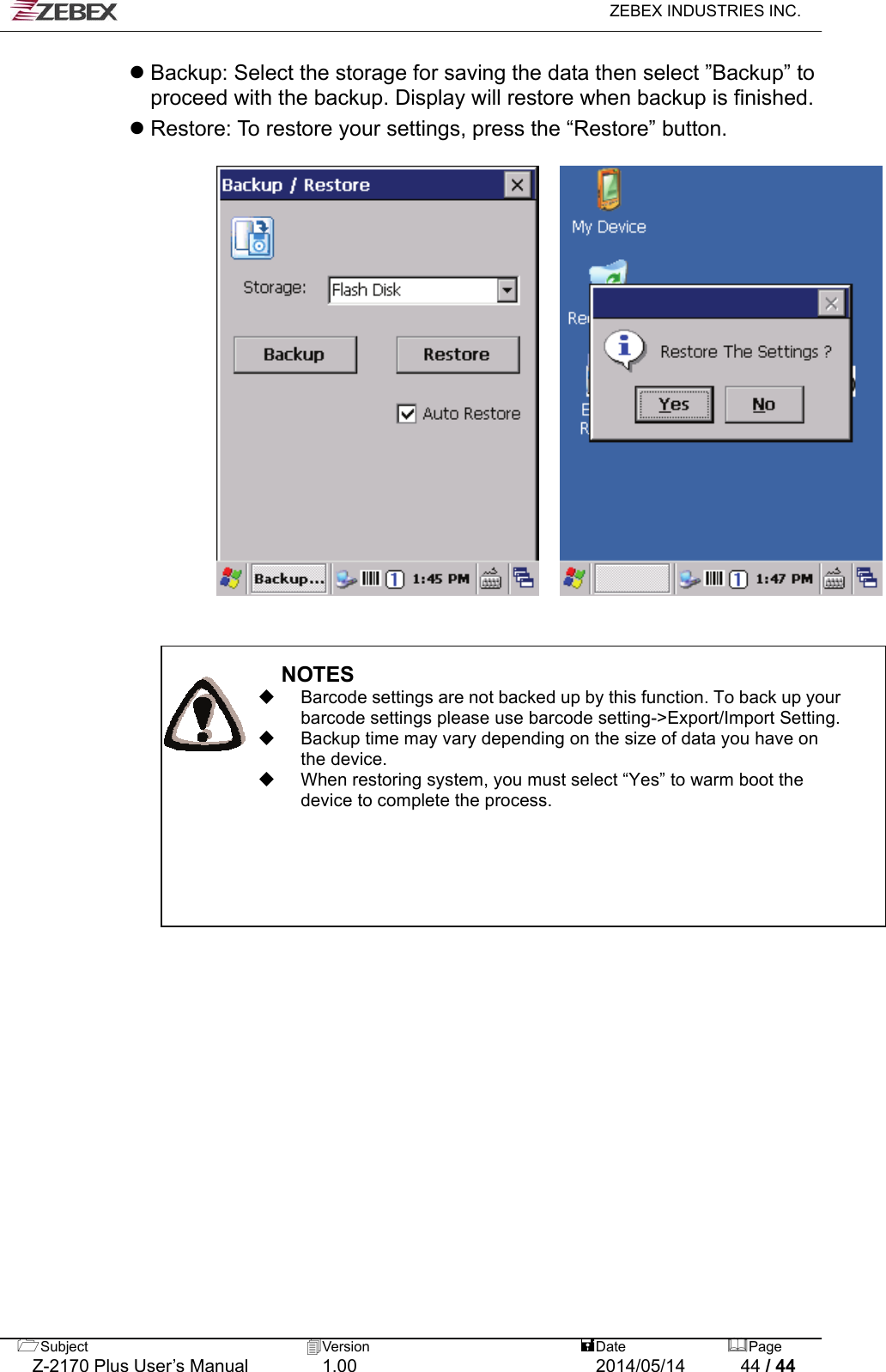   ZEBEX INDUSTRIES INC.  Subject  Version   DatePage   Z-2170 Plus User’s Manual  1.00  2014/05/14  44 / 44  Backup: Select the storage for saving the data then select ”Backup” to proceed with the backup. Display will restore when backup is finished.    Restore: To restore your settings, press the “Restore” button.                                             NOTES   Barcode settings are not backed up by this function. To back up your barcode settings please use barcode setting-&gt;Export/Import Setting.   Backup time may vary depending on the size of data you have on the device.   When restoring system, you must select “Yes” to warm boot the device to complete the process.                      