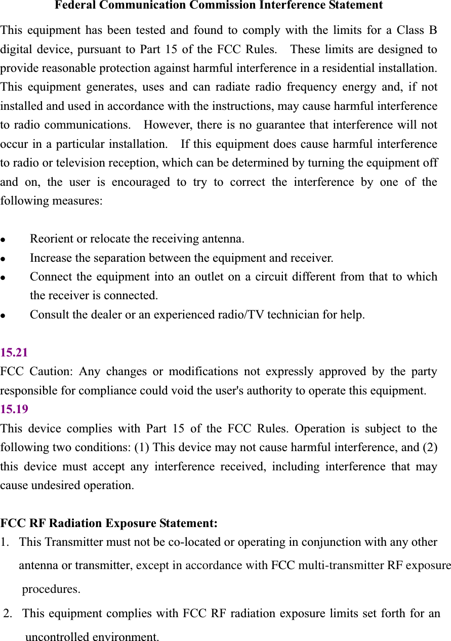 Federal Communication Commission Interference Statement This equipment has been tested and found to comply with the limits for a Class B digital device, pursuant to Part 15 of the FCC Rules.    These limits are designed to provide reasonable protection against harmful interference in a residential installation.   This equipment generates, uses and can radiate radio frequency energy and, if not installed and used in accordance with the instructions, may cause harmful interference to radio communications.    However, there is no guarantee that interference will not occur in a particular installation.    If this equipment does cause harmful interference to radio or television reception, which can be determined by turning the equipment off and on, the user is encouraged to try to correct the interference by one of the following measures: zReorient or relocate the receiving antenna. zIncrease the separation between the equipment and receiver. zConnect the equipment into an outlet on a circuit different from that to which the receiver is connected. zConsult the dealer or an experienced radio/TV technician for help. 15.21FCC Caution: Any changes or modifications not expressly approved by the party responsible for compliance could void the user&apos;s authority to operate this equipment. 15.19This device complies with Part 15 of the FCC Rules. Operation is subject to the following two conditions: (1) This device may not cause harmful interference, and (2) this device must accept any interference received, including interference that may cause undesired operation. FCC RF Radiation Exposure Statement:   1. This Transmitter must not be co-located or operating in conjunction with any other antenna or transmitter, except in accordance with FCC multi-transmitter RF exposure        procedures.       2. This equipment complies with FCC RF radiation exposure limits set forth for an       uncontrolled environment. 