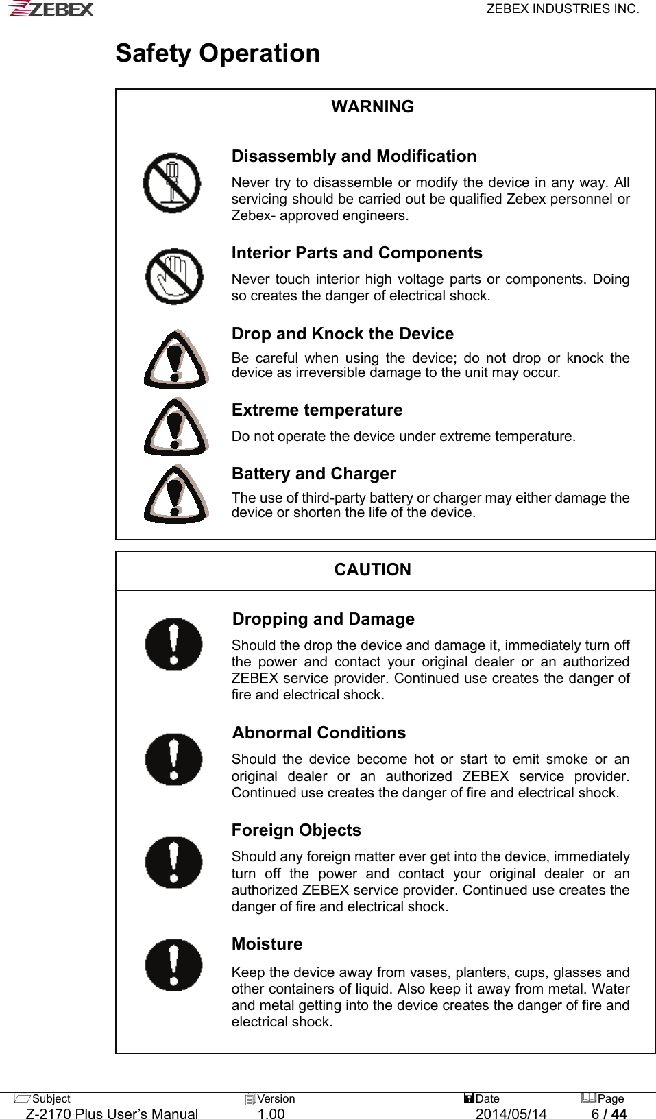   ZEBEX INDUSTRIES INC.  Subject  Version   DatePage   Z-2170 Plus User’s Manual  1.00  2014/05/14  6 / 44 Safety Operation  WARNING  Disassembly and Modification  Never try to disassemble or modify the device in any way. All servicing should be carried out be qualified Zebex personnel or Zebex- approved engineers.  Interior Parts and Components  Never touch interior high voltage parts or components. Doing so creates the danger of electrical shock.  Drop and Knock the Device  Be careful when using the device; do not drop or knock the device as irreversible damage to the unit may occur.  Extreme temperature  Do not operate the device under extreme temperature.  Battery and Charger  The use of third-party battery or charger may either damage the device or shorten the life of the device.   CAUTION  Dropping and Damage  Should the drop the device and damage it, immediately turn off the power and contact your original dealer or an authorized ZEBEX service provider. Continued use creates the danger of fire and electrical shock.  Abnormal Conditions                Should the device become hot or start to emit smoke or an original dealer or an authorized ZEBEX service provider. Continued use creates the danger of fire and electrical shock.  Foreign Objects  Should any foreign matter ever get into the device, immediately turn off the power and contact your original dealer or an authorized ZEBEX service provider. Continued use creates the danger of fire and electrical shock.  Moisture  Keep the device away from vases, planters, cups, glasses and other containers of liquid. Also keep it away from metal. Water and metal getting into the device creates the danger of fire and electrical shock.         