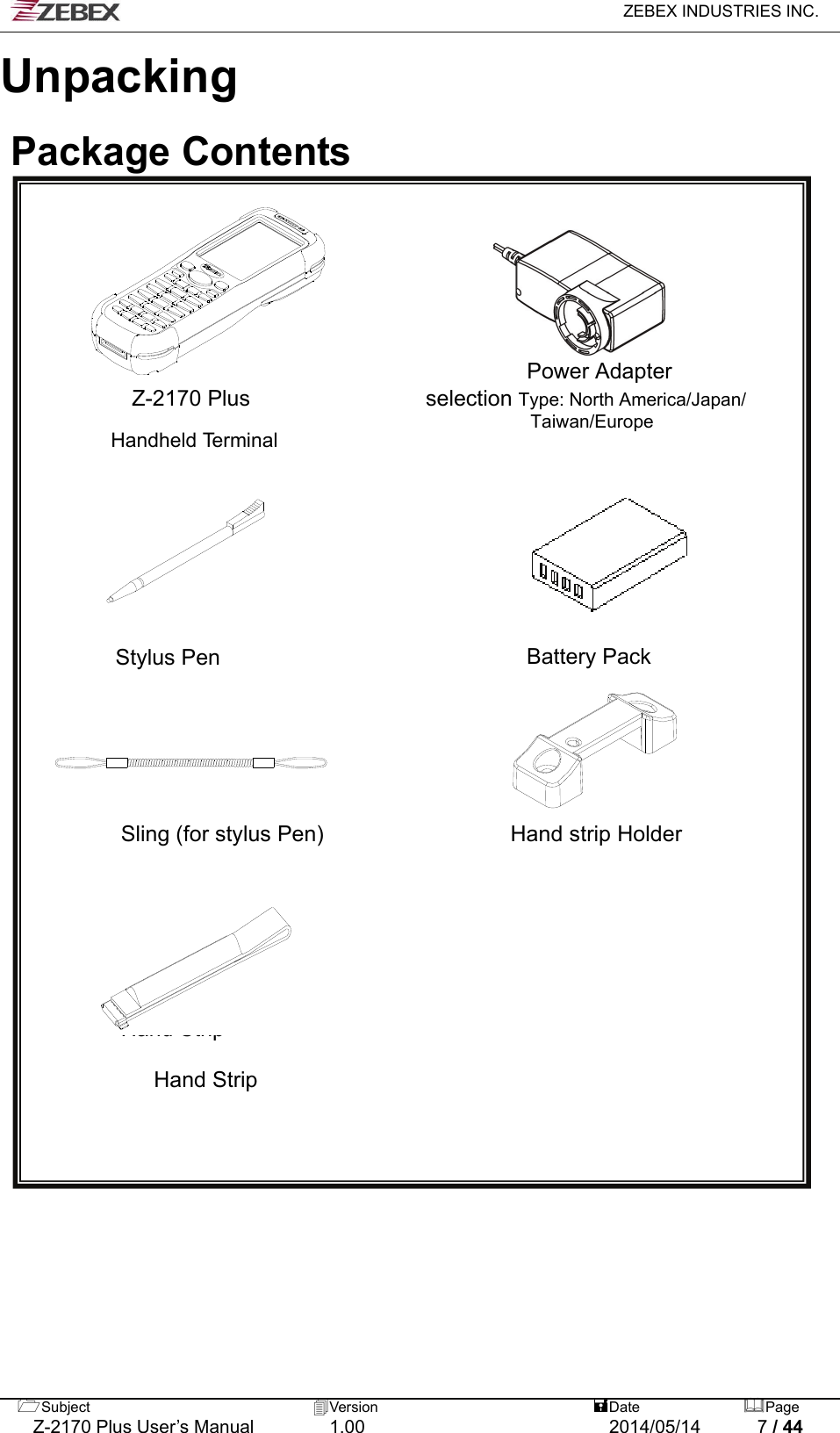   ZEBEX INDUSTRIES INC.  Subject  Version   DatePage   Z-2170 Plus User’s Manual  1.00  2014/05/14  7 / 44 Unpacking   Package Contents           Power Adapter Z-2170 Plus                selection Type: North America/Japan/     Taiwan/Europe Handheld Terminal                                                                                                                  Stylus Pen                            Battery Pack                                                                        Sling (for stylus Pen)                 Hand strip Holder          Hand Strip  Hand Strip                                                                             