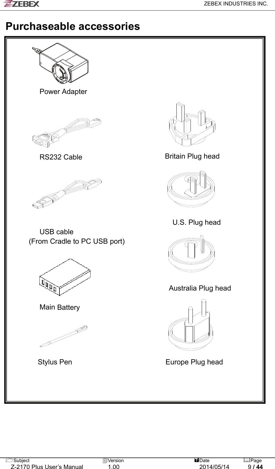   ZEBEX INDUSTRIES INC.  Subject  Version   DatePage   Z-2170 Plus User’s Manual  1.00  2014/05/14  9 / 44  Purchaseable accessories        Power Adapter                                                                                           RS232 Cable                       Britain Plug head                      U.S. Plug head         USB cable   (From Cradle to PC USB port)     Australia Plug head     Main Battery                             Stylus Pen                          Europe Plug head                             