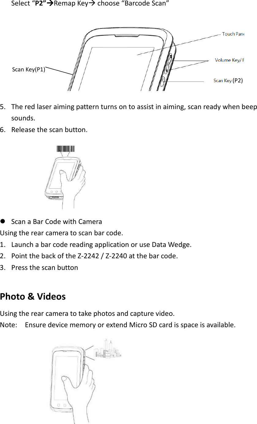  Select “P2”Remap Key choose “Barcode Scan”         5. The red laser aiming pattern turns on to assist in aiming, scan ready when beep sounds. 6. Release the scan button.     Scan a Bar Code with Camera Using the rear camera to scan bar code.   1. Launch a bar code reading application or use Data Wedge.   2. Point the back of the Z-2242 / Z-2240 at the bar code.   3. Press the scan button    Photo &amp; Videos   Using the rear camera to take photos and capture video.   Note:    Ensure device memory or extend Micro SD card is space is available.    (P2) Scan Key(P1)