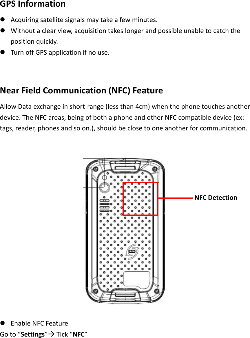  GPS Information  Acquiring satellite signals may take a few minutes.    Without a clear view, acquisition takes longer and possible unable to catch the position quickly.  Turn off GPS application if no use.     Near Field Communication (NFC) Feature   Allow Data exchange in short-range (less than 4cm) when the phone touches another device. The NFC areas, being of both a phone and other NFC compatible device (ex: tags, reader, phones and so on.), should be close to one another for communication.        Enable NFC Feature     Go to “Settings” Tick “NFC”      NFC Detection 