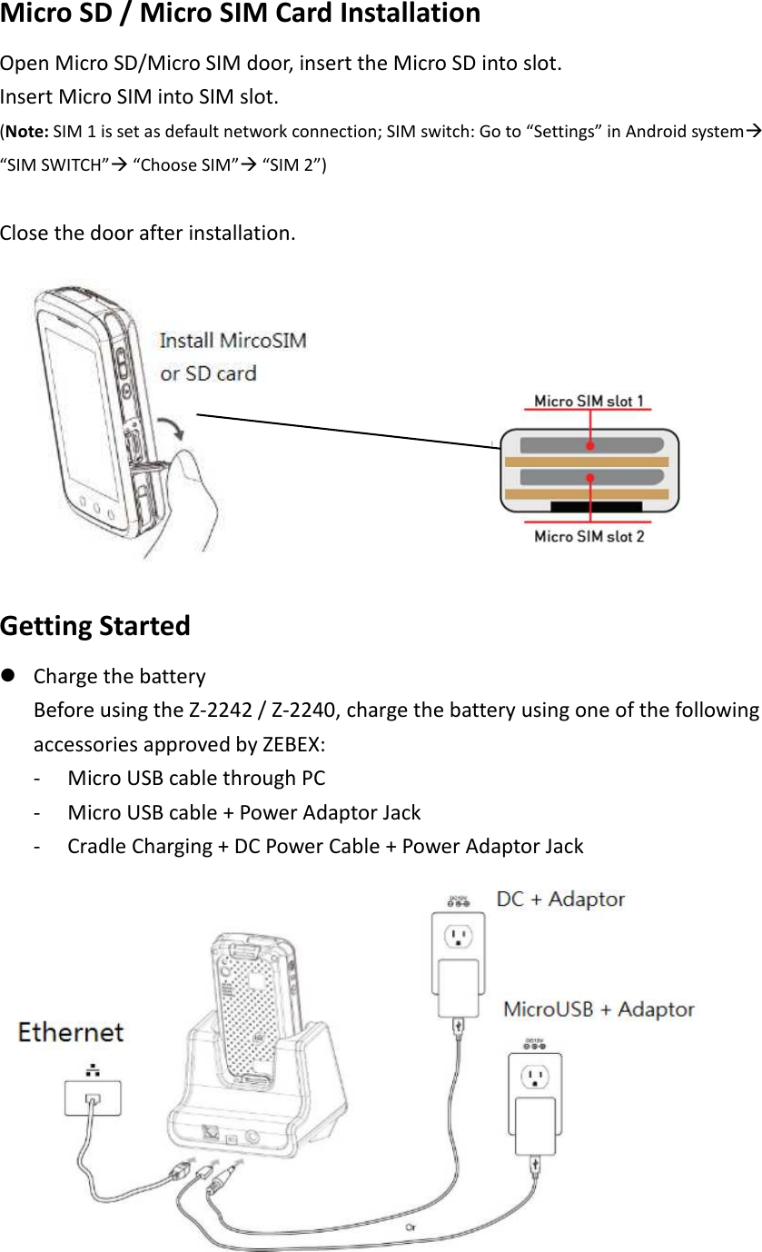 Micro SD / Micro SIM Card Installation   Open Micro SD/Micro SIM door, insert the Micro SD into slot. Insert Micro SIM into SIM slot.   (Note: SIM 1 is set as default network connection; SIM switch: Go to “Settings” in Android system “SIM SWITCH” “Choose SIM” “SIM 2”)    Close the door after installation.           Getting Started    Charge the battery Before using the Z-2242 / Z-2240, charge the battery using one of the following accessories approved by ZEBEX: - Micro USB cable through PC   - Micro USB cable + Power Adaptor Jack   - Cradle Charging + DC Power Cable + Power Adaptor Jack  