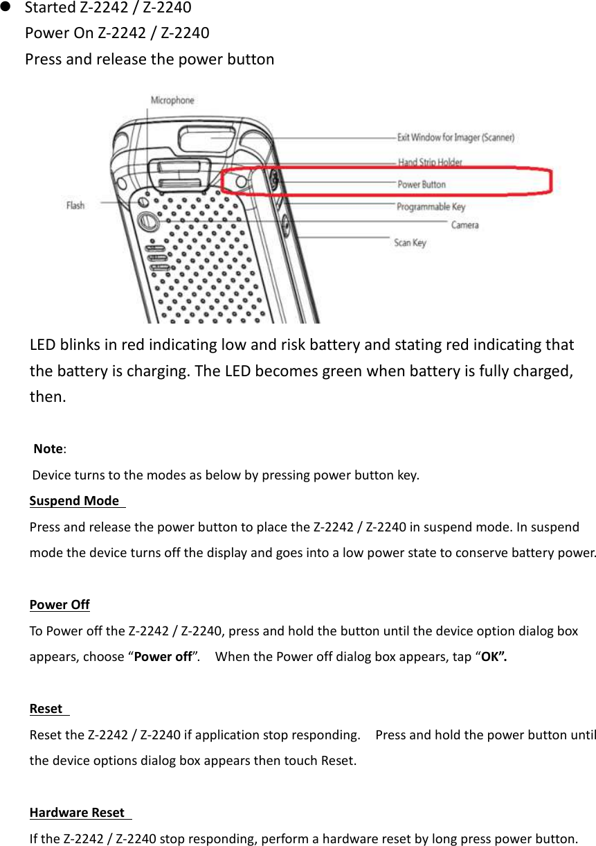  Started Z-2242 / Z-2240       Power On Z-2242 / Z-2240 Press and release the power button  LED blinks in red indicating low and risk battery and stating red indicating that the battery is charging. The LED becomes green when battery is fully charged, then.        Note: Device turns to the modes as below by pressing power button key.     Suspend Mode   Press and release the power button to place the Z-2242 / Z-2240 in suspend mode. In suspend mode the device turns off the display and goes into a low power state to conserve battery power.    Power Off To Power off the Z-2242 / Z-2240, press and hold the button until the device option dialog box appears, choose “Power off”.    When the Power off dialog box appears, tap “OK”.  Reset   Reset the Z-2242 / Z-2240 if application stop responding.    Press and hold the power button until the device options dialog box appears then touch Reset.    Hardware Reset   If the Z-2242 / Z-2240 stop responding, perform a hardware reset by long press power button.        