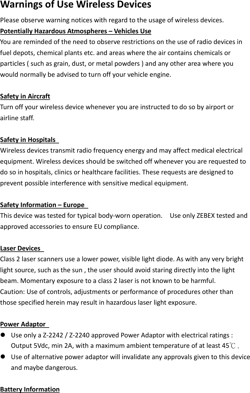    Warnings of Use Wireless Devices   Please observe warning notices with regard to the usage of wireless devices.   Potentially Hazardous Atmospheres – Vehicles Use You are reminded of the need to observe restrictions on the use of radio devices in fuel depots, chemical plants etc. and areas where the air contains chemicals or particles ( such as grain, dust, or metal powders ) and any other area where you would normally be advised to turn off your vehicle engine.    Safety in Aircraft Turn off your wireless device whenever you are instructed to do so by airport or airline staff.      Safety in Hospitals   Wireless devices transmit radio frequency energy and may affect medical electrical equipment. Wireless devices should be switched off whenever you are requested to do so in hospitals, clinics or healthcare facilities. These requests are designed to prevent possible interference with sensitive medical equipment.  Safety Information – Europe   This device was tested for typical body-worn operation.    Use only ZEBEX tested and approved accessories to ensure EU compliance.  Laser Devices   Class 2 laser scanners use a lower power, visible light diode. As with any very bright light source, such as the sun , the user should avoid staring directly into the light beam. Momentary exposure to a class 2 laser is not known to be harmful.   Caution: Use of controls, adjustments or performance of procedures other than those specified herein may result in hazardous laser light exposure.    Power Adaptor    Use only a Z-2242 / Z-2240 approved Power Adaptor with electrical ratings : Output 5Vdc, min 2A, with a maximum ambient temperature of at least 45℃.  Use of alternative power adaptor will invalidate any approvals given to this device and maybe dangerous.    Battery Information 