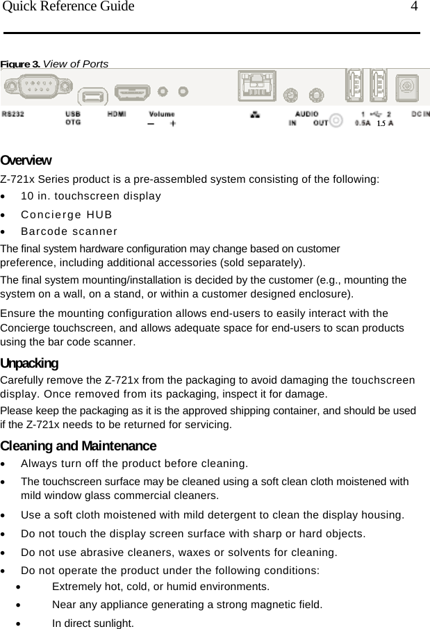   Quick Reference Guide  4 Figure 3. View of Ports    Overview Z-721x Series product is a pre-assembled system consisting of the following:   10 in. touchscreen display  Concierge HUB  Barcode scanner The final system hardware configuration may change based on customer preference, including additional accessories (sold separately). The final system mounting/installation is decided by the customer (e.g., mounting the system on a wall, on a stand, or within a customer designed enclosure). Ensure the mounting configuration allows end-users to easily interact with the Concierge touchscreen, and allows adequate space for end-users to scan products using the bar code scanner. Unpacking Carefully remove the Z-721x from the packaging to avoid damaging the touchscreen display. Once removed from its packaging, inspect it for damage. Please keep the packaging as it is the approved shipping container, and should be used if the Z-721x needs to be returned for servicing. Cleaning and Maintenance   Always turn off the product before cleaning.   The touchscreen surface may be cleaned using a soft clean cloth moistened with mild window glass commercial cleaners.   Use a soft cloth moistened with mild detergent to clean the display housing.   Do not touch the display screen surface with sharp or hard objects.   Do not use abrasive cleaners, waxes or solvents for cleaning.   Do not operate the product under the following conditions:   Extremely hot, cold, or humid environments.   Near any appliance generating a strong magnetic field.  In direct sunlight. 1.5 