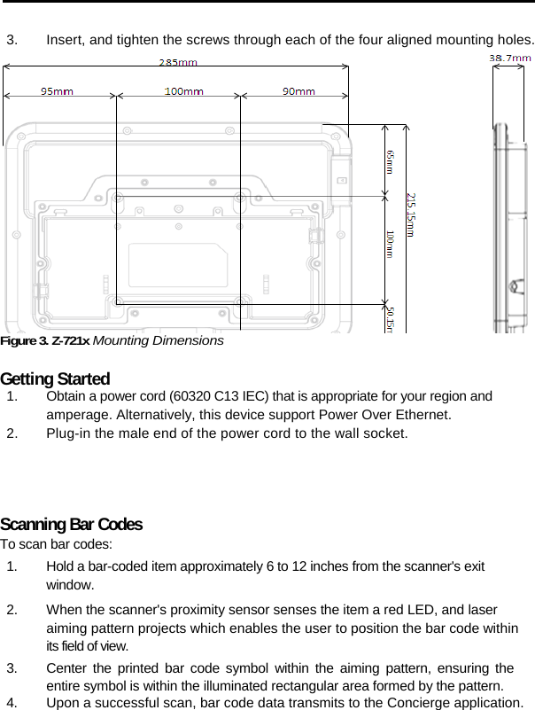   3.  Insert, and tighten the screws through each of the four aligned mounting holes. Figure 3. Z-721x Mounting Dimensions  Getting Started 1.  Obtain a power cord (60320 C13 IEC) that is appropriate for your region and amperage. Alternatively, this device support Power Over Ethernet.  2.  Plug-in the male end of the power cord to the wall socket.  Scanning Bar Codes To scan bar codes: 1.  Hold a bar-coded item approximately 6 to 12 inches from the scanner&apos;s exit  window. 2.  When the scanner&apos;s proximity sensor senses the item a red LED, and laser aiming pattern projects which enables the user to position the bar code within its field of view. 3.  Center the printed bar code symbol within the aiming pattern, ensuring the entire symbol is within the illuminated rectangular area formed by the pattern. 4.  Upon a successful scan, bar code data transmits to the Concierge application.       