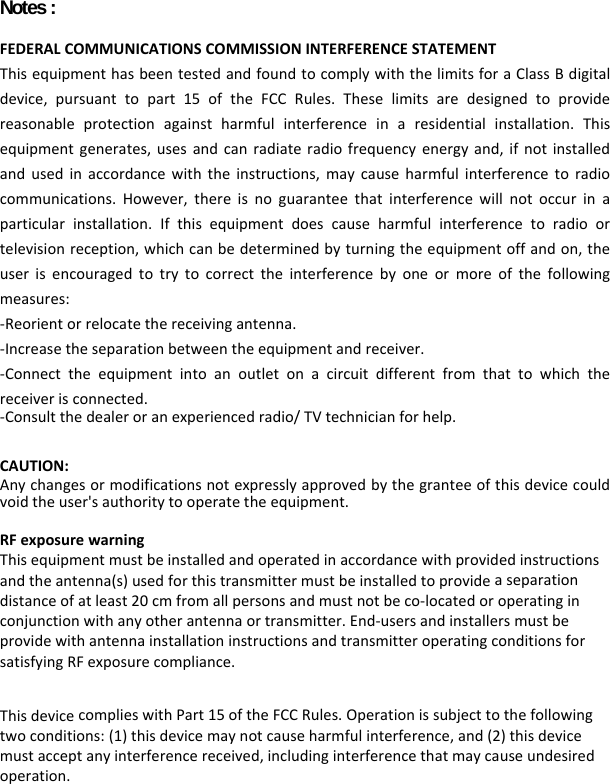   Notes :   FEDERALCOMMUNICATIONSCOMMISSIONINTERFERENCESTATEMENTThisequipmenthasbeentestedandfoundtocomplywiththelimitsforaClassBdigitaldevice,pursuanttopart15oftheFCCRules.Theselimitsaredesignedtoprovidereasonableprotectionagainstharmfulinterferenceinaresidentialinstallation.Thisequipmentgenerates,usesandcanradiateradiofrequencyenergyand,ifnotinstalledandusedinaccordancewiththeinstructions,maycauseharmfulinterferencetoradiocommunications.However,thereisnoguaranteethatinterferencewillnotoccurinaparticularinstallation.Ifthisequipmentdoescauseharmfulinterferencetoradioortelevisionreception,whichcanbedeterminedbyturningtheequipmentoffandon,theuserisencouragedtotrytocorrecttheinterferencebyoneormoreofthefollowingmeasures:‐Reorientorrelocatethereceivingantenna.‐Increasetheseparationbetweentheequipmentandreceiver.‐Connecttheequipmentintoanoutletonacircuitdifferentfromthattowhichthereceiverisconnected.‐Consultthedealeroranexperiencedradio/TVtechnicianforhelp.  CAUTION:Anychangesormodificationsnotexpresslyapprovedbythegranteeofthisdevicecouldvoidtheuser&apos;sauthoritytooperatetheequipment.RFexposurewarningThisequipmentmustbeinstalledandoperatedinaccordancewithprovidedinstructionsandtheantenna(s)usedforthistransmittermustbeinstalledtoprovideaseparationdistanceofatleast20cmfromallpersonsandmustnotbeco‐locatedoroperatinginconjunctionwithanyotherantennaortransmitter.End‐usersandinstallersmustbeprovidewithantennainstallationinstructionsandtransmitteroperatingconditionsforsatisfyingRFexposurecompliance.  ThisdevicecomplieswithPart15oftheFCCRules.Operationissubjecttothefollowingtwoconditions:(1)thisdevicemaynotcauseharmfulinterference,and(2)thisdevicemustacceptanyinterferencereceived,includinginterferencethatmaycauseundesiredoperation. 