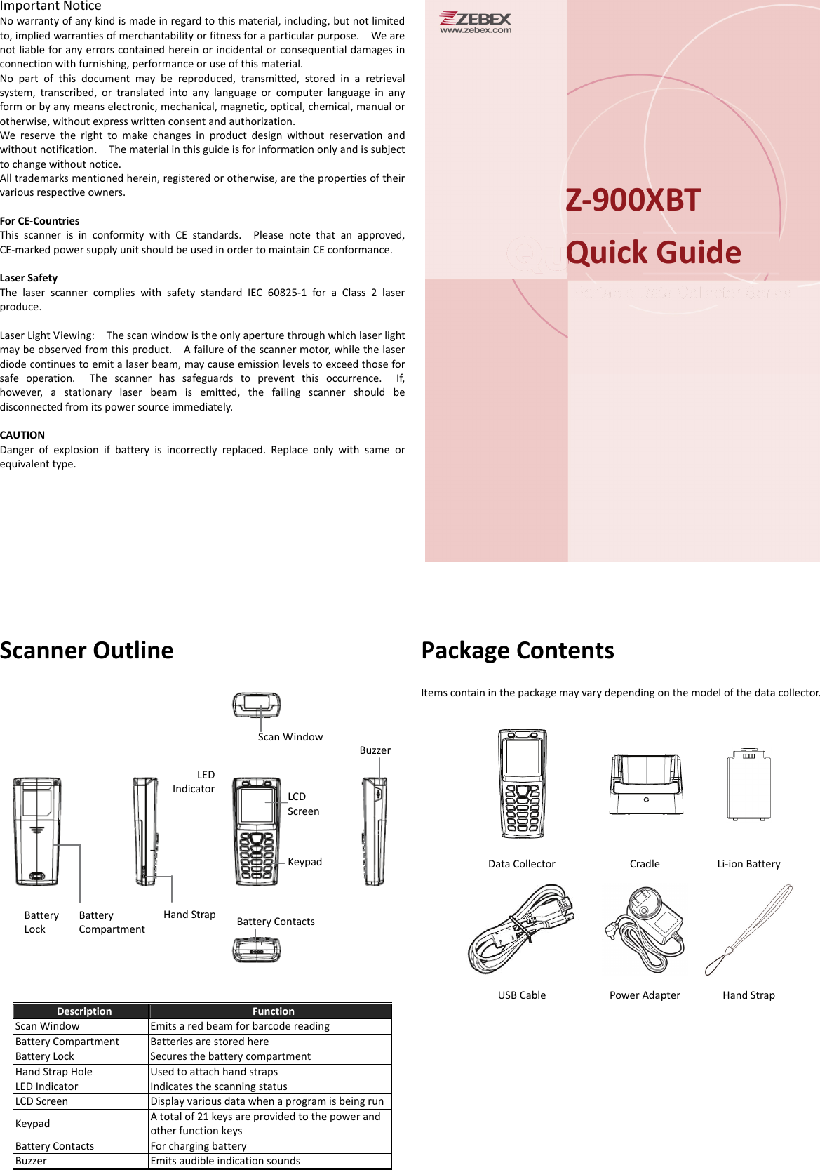 Important Notice No warranty of any kind is made in regard to this material, including, but not limited to, implied warranties of merchantability or fitness for a particular purpose.    We are not liable for any errors contained herein or incidental or consequential damages in connection with furnishing, performance or use of this material. No part of this document may be reproduced, transmitted, stored in a retrieval system, transcribed, or translated into any language or computer language in any form or by any means electronic, mechanical, magnetic, optical, chemical, manual or otherwise, without express written consent and authorization. We reserve the right to make changes in product design without reservation and without notification.    The material in this guide is for information only and is subject to change without notice. All trademarks mentioned herein, registered or otherwise, are the properties of their various respective owners.  For CE-Countries This scanner is in conformity with CE standards.  Please note that an approved, CE-marked power supply unit should be used in order to maintain CE conformance.  Laser Safety The laser scanner complies with safety standard IEC 60825-1 for a Class 2 laser produce.   Laser Light Viewing:    The scan window is the only aperture through which laser light may be observed from this product.    A failure of the scanner motor, while the laser diode continues to emit a laser beam, may cause emission levels to exceed those for safe operation.  The scanner has safeguards to prevent this occurrence.  If, however, a stationary laser beam is emitted, the failing scanner should be disconnected from its power source immediately.  CAUTION Danger of explosion if battery is incorrectly replaced. Replace only with same or equivalent type.     Scanner Outline    Description  Function Scan Window  Emits a red beam for barcode reading Battery Compartment  Batteries are stored here Battery Lock  Secures the battery compartment Hand Strap Hole  Used to attach hand straps LED Indicator  Indicates the scanning status   LCD Screen  Display various data when a program is being runKeypad  A total of 21 keys are provided to the power and other function keys Battery Contacts  For charging battery Buzzer  Emits audible indication sounds   Package Contents Items contain in the package may vary depending on the model of the data collector.    Data Collector  Cradle  Li-ion Battery  USB Cable  Power Adapter  Hand Strap  Z-900XBT Quick Guide Scan Window BuzzerLED Indicator  LCD Screen  Keypad Hand Strap Battery   Battery   Battery Contacts Lock  Compartment 