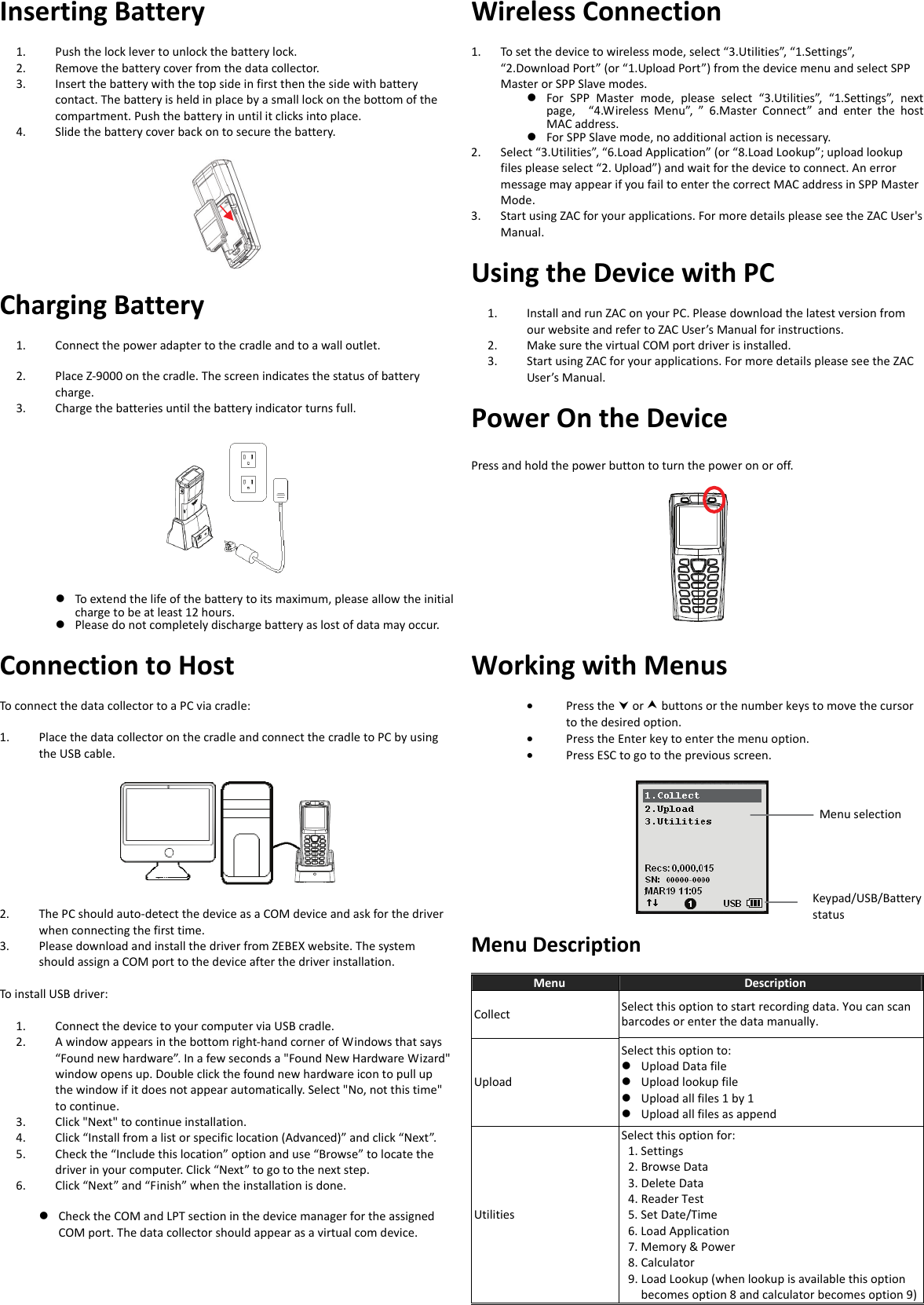  Inserting Battery 1. Push the lock lever to unlock the battery lock. 2. Remove the battery cover from the data collector. 3. Insert the battery with the top side in first then the side with battery contact. The battery is held in place by a small lock on the bottom of the compartment. Push the battery in until it clicks into place.   4. Slide the battery cover back on to secure the battery.    Charging Battery 1. Connect the power adapter to the cradle and to a wall outlet. 2. Place Z-9000 on the cradle. The screen indicates the status of battery charge. 3. Charge the batteries until the battery indicator turns full.       To extend the life of the battery to its maximum, please allow the initial charge to be at least 12 hours.  Please do not completely discharge battery as lost of data may occur. Wireless Connection 1. To set the device to wireless mode, select “3.Utilities”, “1.Settings”, “2.Download Port” (or “1.Upload Port”) from the device menu and select SPP Master or SPP Slave modes.  For SPP Master mode, please select “3.Utilities”, “1.Settings”, next page,  “4.Wireless Menu”, ” 6.Master Connect” and enter the host MAC address.  For SPP Slave mode, no additional action is necessary. 2. Select “3.Utilities”, “6.Load Application” (or “8.Load Lookup”; upload lookup files please select “2. Upload”) and wait for the device to connect. An error message may appear if you fail to enter the correct MAC address in SPP Master Mode. 3. Start using ZAC for your applications. For more details please see the ZAC User&apos;s Manual. Using the Device with PC 1. Install and run ZAC on your PC. Please download the latest version from our website and refer to ZAC User’s Manual for instructions. 2. Make sure the virtual COM port driver is installed. 3. Start using ZAC for your applications. For more details please see the ZAC User’s Manual. Power On the Device Press and hold the power button to turn the power on or off.  Connection to Host To connect the data collector to a PC via cradle:  1. Place the data collector on the cradle and connect the cradle to PC by using the USB cable.    2. The PC should auto-detect the device as a COM device and ask for the driver when connecting the first time.   3. Please download and install the driver from ZEBEX website. The system should assign a COM port to the device after the driver installation.  To install USB driver:  1. Connect the device to your computer via USB cradle. 2. A window appears in the bottom right-hand corner of Windows that says “Found new hardware”. In a few seconds a &quot;Found New Hardware Wizard&quot; window opens up. Double click the found new hardware icon to pull up the window if it does not appear automatically. Select &quot;No, not this time&quot; to continue. 3. Click &quot;Next&quot; to continue installation. 4. Click “Install from a list or specific location (Advanced)” and click “Next”.   5. Check the “Include this location” option and use “Browse” to locate the driver in your computer. Click “Next” to go to the next step. 6. Click “Next” and “Finish” when the installation is done.  Check the COM and LPT section in the device manager for the assigned COM port. The data collector should appear as a virtual com device.   Working with Menus • Press the  or  buttons or the number keys to move the cursor to the desired option. • Press the Enter key to enter the menu option. • Press ESC to go to the previous screen.    Menu Description Menu  Description Collect  Select this option to start recording data. You can scan barcodes or enter the data manually. Upload Select this option to:  Upload Data file  Upload lookup file  Upload all files 1 by 1  Upload all files as append Utilities Select this option for:  1. Settings   2. Browse Data   3. Delete Data   4. Reader Test 5. Set Date/Time   6. Load Application   7. Memory &amp; Power 8. Calculator 9. Load Lookup (when lookup is available this option becomes option 8 and calculator becomes option 9)Menu selection Keypad/USB/Battery status  