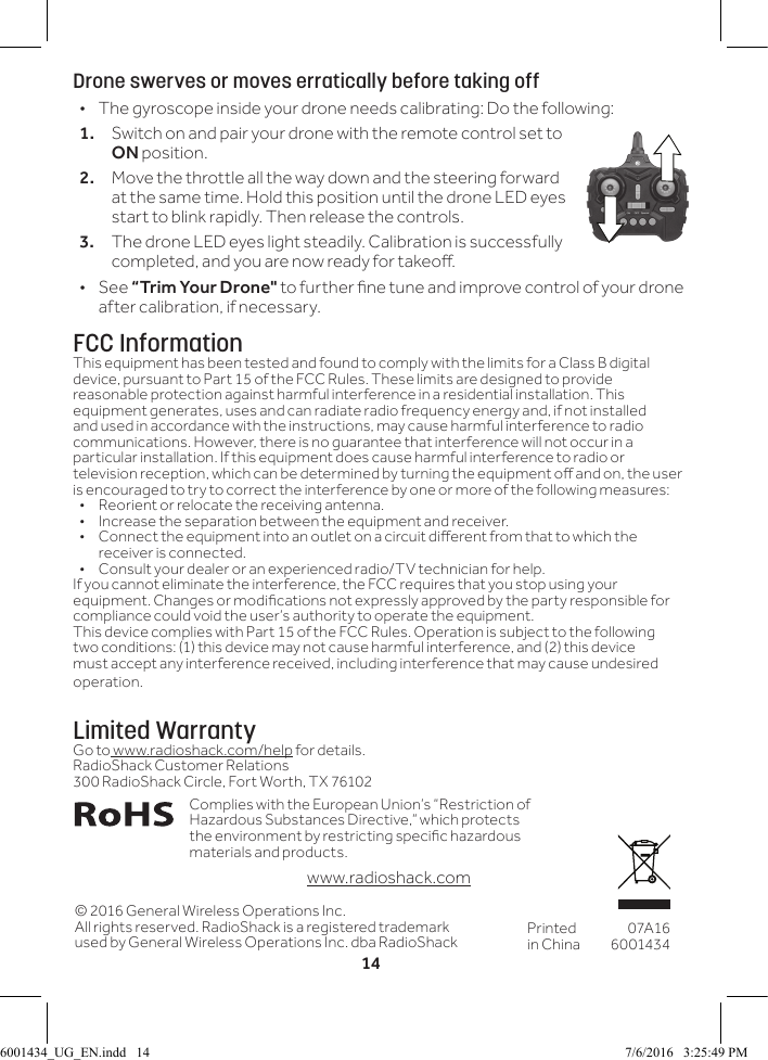 14Drone swerves or moves erratically before taking off &bull;The gyroscope inside your drone needs calibrating: Do the following:1.  Switch on and pair your drone with the remote control set to ON position.2.  Move the throttle all the way down and the steering forward at the same time. Hold this position until the drone LED eyes start to blink rapidly. Then release the controls. 3.  The drone LED eyes light steadily. Calibration is successfully completed, and you are now ready for takeo.  &bull;See &ldquo;Trim Your Drone" to further ne tune and improve control of your drone after calibration, if necessary.FCC InformationThis equipment has been tested and found to comply with the limits for a Class B digital device, pursuant to Part 15 of the FCC Rules. These limits are designed to provide reasonable protection against harmful interference in a residential installation. This equipment generates, uses and can radiate radio frequency energy and, if not installed and used in accordance with the instructions, may cause harmful interference to radio communications. However, there is no guarantee that interference will not occur in a particular installation. If this equipment does cause harmful interference to radio or television reception, which can be determined by turning the equipment o and on, the user is encouraged to try to correct the interference by one or more of the following measures:&bull;  Reorient or relocate the receiving antenna.&bull;  Increase the separation between the equipment and receiver. &bull;  Connect the equipment into an outlet on a circuit dierent from that to which the receiver is connected. &bull;  Consult your dealer or an experienced radio/TV technician for help.If you cannot eliminate the interference, the FCC requires that you stop using your equipment. Changes or modications not expressly approved by the party responsible for compliance could void the user&rsquo;s authority to operate the equipment.This device complies with Part 15 of the FCC Rules. Operation is subject to the following two conditions: (1) this device may not cause harmful interference, and (2) this device must accept any interference received, including interference that may cause undesired operation.Limited WarrantyGo to www.radioshack.com/help for details.RadioShack Customer Relations300 RadioShack Circle, Fort Worth, TX 76102&copy; 2016 General Wireless Operations Inc.All rights reserved. RadioShack is a registered trademark used by General Wireless Operations Inc. dba RadioShack Printed in China07A166001434Complies with the European Union&rsquo;s &ldquo;Restriction of Hazardous Substances Directive,&rdquo; which protects the environment by restricting specic hazardous materials and products.  www.radioshack.com6001434_UG_EN.indd   14 7/6/2016   3:25:49 PM