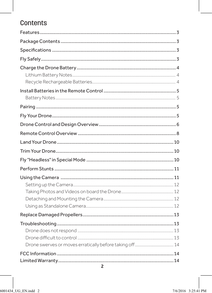 2ContentsFeatures ...............................................................................................................3Package Contents ..............................................................................................3Specications .....................................................................................................3Fly Safely ..............................................................................................................3Charge the Drone Battery .................................................................................4Lithium Battery Notes ................................................................................................... 4Recycle Rechargeable Batteries ................................................................................ 4Install Batteries in the Remote Control ...........................................................5Battery Notes ................................................................................................................... 5Pairing ..................................................................................................................5Fly Your Drone .....................................................................................................5Drone Control and Design Overview ...............................................................6Remote Control Overview ................................................................................8Land Your Drone ...............................................................................................10Trim Your Drone ................................................................................................10Fly "Headless" in Special Mode .......................................................................10Perform Stunts .................................................................................................11Using the Camera  ............................................................................................11Setting up the Camera ................................................................................................12 Taking Photos and Videos on board the Drone ..................................................12Detaching and Mounting the Camera ...................................................................12Using as Standalone Camera ....................................................................................12Replace Damaged Propellers ..........................................................................13Troubleshooting ...............................................................................................13Drone does not respond ............................................................................................13Drone dicult to control ............................................................................................13Drone swerves or moves erratically before taking o .....................................14FCC Information ...............................................................................................14Limited Warranty ..............................................................................................146001434_UG_EN.indd   2 7/6/2016   3:25:41 PM