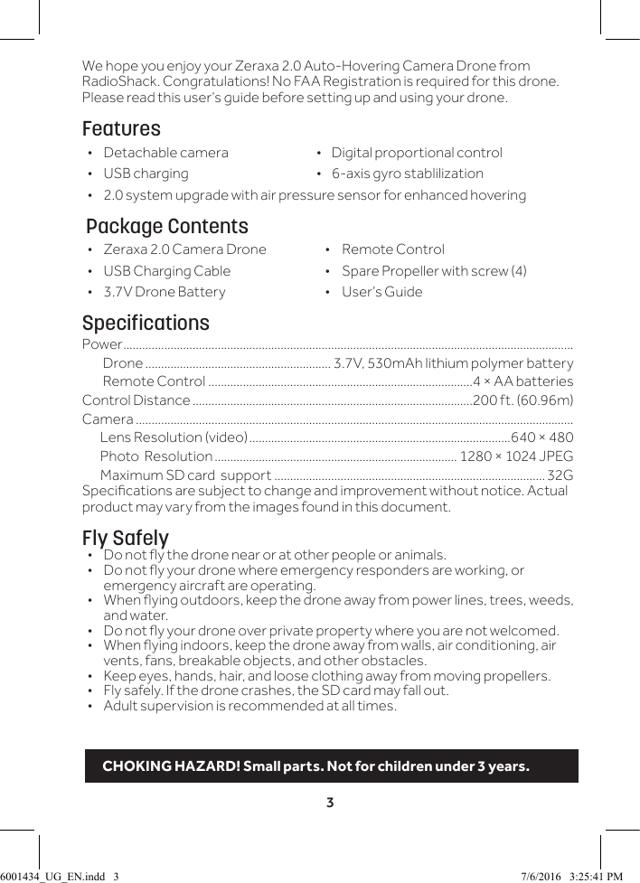 3We hope you enjoy your Zeraxa 2.0 Auto-Hovering Camera Drone from RadioShack. Congratulations! No FAA Registration is required for this drone. Please read this user&rsquo;s guide before setting up and using your drone.Features &bull; Detachable camera                            &bull;    Digital proportional control &bull; USB charging                  &bull;    6-axis gyro stablilization  &bull;2.0 system upgrade with air pressure sensor for enhanced hovering Package Contents &bull; Zeraxa 2.0 Camera Drone  &bull;  Remote Control &bull; USB Charging Cable  &bull;  Spare Propeller with screw (4) &bull; 3.7V Drone Battery  &bull;  User&rsquo;s GuideSpecificationsPower ...............................................................................................................................................Drone ........................................................... 3.7V, 530mAh lithium polymer battery Remote Control ....................................................................................4 &times; AA batteries Control Distance .........................................................................................200 ft. (60.96m)Camera ...........................................................................................................................................       Lens Resolution (video) ...................................................................................640 &times; 480       Photo  Resolution ............................................................................. 1280 &times; 1024 JPEG       Maximum SD card  support ......................................................................................32GSpecications are subject to change and improvement without notice. Actual product may vary from the images found in this document.Fly Safely&bull;  Do not y the drone near or at other people or animals.&bull;  Do not y your drone where emergency responders are working, or emergency aircraft are operating.&bull;  When ying outdoors, keep the drone away from power lines, trees, weeds, and water. &bull;  Do not y your drone over private property where you are not welcomed.&bull;  When ying indoors, keep the drone away from walls, air conditioning, air vents, fans, breakable objects, and other obstacles.&bull;  Keep eyes, hands, hair, and loose clothing away from moving propellers.&bull;  Fly safely. If the drone crashes, the SD card may fall out.&bull;  Adult supervision is recommended at all times.CHOKING HAZARD! Small parts. Not for children under 3 years.6001434_UG_EN.indd   3 7/6/2016   3:25:41 PM