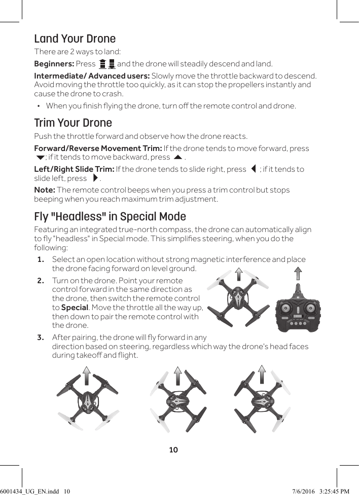 10Land Your DroneThere are 2 ways to land:Beginners: Press    and the drone will steadily descend and land.Intermediate/ Advanced users: Slowly move the throttle backward to descend. Avoid moving the throttle too quickly, as it can stop the propellers instantly and cause the drone to crash. &bull; When you nish ying the drone, turn o the remote control and drone. Trim Your DronePush the throttle forward and observe how the drone reacts.Forward/Reverse Movement Trim: If the drone tends to move forward, press 6; if it tends to move backward, press 5.Left/Right Slide Trim: If the drone tends to slide right, press 3; if it tends to slide left, press 4.Note: The remote control beeps when you press a trim control but stops beeping when you reach maximum trim adjustment.Fly "Headless" in Special ModeFeaturing an integrated true-north compass, the drone can automatically align to y "headless" in Special mode. This simplies steering, when you do the following:1.  Select an open location without strong magnetic interference and place the drone facing forward on level ground.2.  Turn on the drone. Point your remote control forward in the same direction as the drone, then switch the remote control to Special. Move the throttle all the way up, then down to pair the remote control with the drone.3.  After pairing, the drone will y forward in any direction based on steering, regardless which way the drone's head faces during takeo and ight.6001434_UG_EN.indd   10 7/6/2016   3:25:45 PM