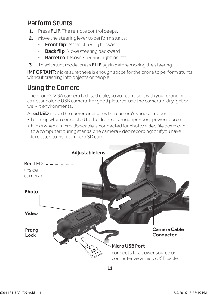 11Perform Stunts1.  Press FLIP. The remote control beeps.2.  Move the steering lever to perform stunts: &bull;Front ip: Move steering forward &bull;Back ip: Move steering backward &bull;Barrel roll: Move steering right or left3.  To exit stunt mode, press FLIP again before moving the steering.IMPORTANT: Make sure there is enough space for the drone to perform stunts without crashing into objects or people. Using the CameraThe drone's VGA camera is detachable, so you can use it with your drone or as a standalone USB camera. For good pictures, use the camera in daylight or well-lit environments.A red LED inside the camera indicates the camera's various modes:  &bull;lights up when connected to the drone or an independent power source &bull; blinks when a micro USB cable is connected for photo/ video le download to a computer; during standalone camera video recording; or if you have forgotten to insert a micro SD card.VideoProng LockPhotoMicro USB Portconnects to a power source or computer via a micro USB cable Adjustable lensCamera Cable ConnectorRed LED (inside camera)6001434_UG_EN.indd   11 7/6/2016   3:25:45 PM