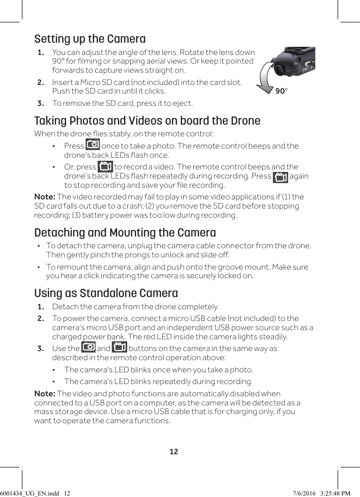 12Setting up the Camera1.  You can adjust the angle of the lens. Rotate the lens down 90&deg; for lming or snapping aerial views. Or keep it pointed forwards to capture views straight on. 2.  Insert a Micro SD card (not included) into the card slot. Push the SD card in until it clicks.3.  To remove the SD card, press it to eject.Taking Photos and Videos on board the DroneWhen the drone ies stably, on the remote control: &bull;Press   once to take a photo. The remote control beeps and the drone's back LEDs ash once. &bull;Or, press   to record a video. The remote control beeps and the drone's back LEDs ash repeatedly during recording. Press   again to stop recording and save your le recording. Note: The video recorded may fail to play in some video applications if (1) the SD card falls out due to a crash; (2) you remove the SD card before stopping recording; (3) battery power was too low during recording.Detaching and Mounting the Camera &bull;To detach the camera, unplug the camera cable connector from the drone. Then gently pinch the prongs to unlock and slide o. &bull;To remount the camera, align and push onto the groove mount. Make sure you hear a click indicating the camera is securely locked on.Using as Standalone Camera1.  Detach the camera from the drone completely.2.  To power the camera, connect a micro USB cable (not included) to the camera's micro USB port and an independent USB power source such as a charged power bank. The red LED inside the camera lights steadily.3.  Use the   and   buttons on the camera in the same way as described in the remote control operation above:  &bull; The camera's LED blinks once when you take a photo. &bull; The camera's LED blinks repeatedly during recording. Note: The video and photo functions are automatically disabled when connected to a USB port on a computer, as the camera will be detected as a mass storage device. Use a micro USB cable that is for charging only, if you want to operate the camera functions.90&deg;6001434_UG_EN.indd   12 7/6/2016   3:25:48 PM