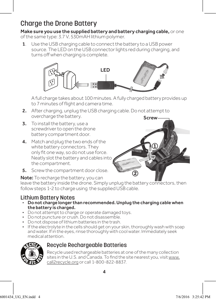4Charge the Drone BatteryMake sure you use the supplied battery and battery charging cable, or one of the same type: 3.7 V, 530mAH lithium polymer.1.  Use the USB charging cable to connect the battery to a USB power source. The LED on the USB connector lights red during charging, and turns o when charging is complete.  A full charge takes about 100 minutes. A fully charged battery provides up to 7 minutes of ight and camera time.2.  After charging, unplug the USB charging cable. Do not attempt to overcharge the battery.3.  To install the battery, use a screwdriver to open the drone battery compartment door.4.  Match and plug the two ends of the white battery connectors. They only t one way, so do not use force. Neatly slot the battery and cables into the compartment.5.  Screw the compartment door close.Note: To recharge the battery, you can leave the battery inside the drone. Simply unplug the battery connectors, then follow steps 1-2 to charge using  the supplied USB cable.Lithium Battery Notes&bull;  Do not charge longer than recommended. Unplug the charging cable when the battery is charged.&bull;  Do not attempt to charge or operate damaged toys.&bull;  Do not puncture or crush. Do not disassemble.&bull;  Do not dispose of lithium batteries in the trash.&bull;  If the electrolyte in the cells should get on your skin, thoroughly wash with soap and water. If in the eyes, rinse thoroughly with cool water. Immediately seek medical attention.Recycle Rechargeable BatteriesRecycle used rechargeable batteries at one of the many collection sites in the U.S. and Canada. To nd the site nearest you, visit www.call2recycle.org or call 1-800-822-8837.21ScrewLED6001434_UG_EN.indd   4 7/6/2016   3:25:42 PM