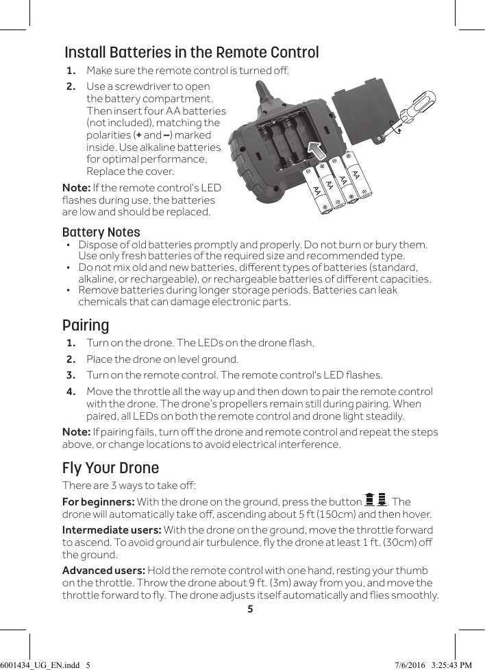 5 Install Batteries in the Remote Control1.  Make sure the remote control is turned o.2.  Use a screwdriver to open the battery compartment. Then insert four AA batteries (not included), matching the polarities (+ and &ndash;) marked inside. Use alkaline batteries for optimal performance. Replace the cover.Note: If the remote control&rsquo;s LED ashes during use, the batteries are low and should be replaced.Battery Notes&bull;  Dispose of old batteries promptly and properly. Do not burn or bury them. Use only fresh batteries of the required size and recommended type. &bull;  Do not mix old and new batteries, dierent types of batteries (standard, alkaline, or rechargeable), or rechargeable batteries of dierent capacities.&bull;  Remove batteries during longer storage periods. Batteries can leak chemicals that can damage electronic parts.Pairing1.  Turn on the drone. The LEDs on the drone ash.2.  Place the drone on level ground. 3.  Turn on the remote control. The remote control's LED ashes.4.  Move the throttle all the way up and then down to pair the remote control with the drone. The drone&rsquo;s propellers remain still during pairing. When paired, all LEDs on both the remote control and drone light steadily.Note: If pairing fails, turn o the drone and remote control and repeat the steps above, or change locations to avoid electrical interference.Fly Your DroneThere are 3 ways to take o:For beginners: With the drone on the ground, press the button  . The drone will automatically take o, ascending about 5 ft (150cm) and then hover.Intermediate users: With the drone on the ground, move the throttle forward to ascend. To avoid ground air turbulence, y the drone at least 1 ft. (30cm) o the ground.Advanced users: Hold the remote control with one hand, resting your thumb on the throttle. Throw the drone about 9 ft. (3m) away from you, and move the throttle forward to y. The drone adjusts itself automatically and ies smoothly.6001434_UG_EN.indd   5 7/6/2016   3:25:43 PM