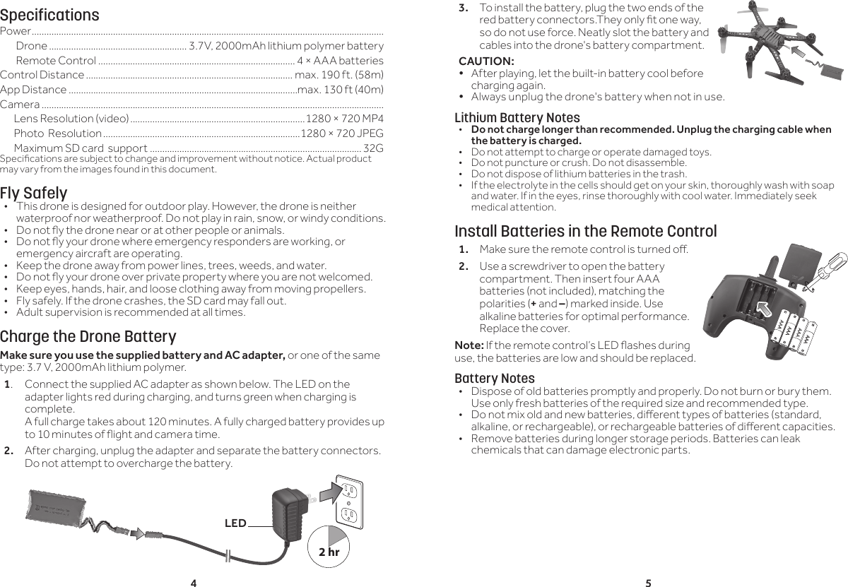 4 53. To install the battery, plug the two ends of the red battery connectors.They only t one way, so do not use force. Neatly slot the battery and cables into the drone's battery compartment.CAUTION: &bull; After playing, let the built-in battery cool before charging again.&bull; Always unplug the drone's battery when not in use.Lithium Battery Notes&bull;  Do not charge longer than recommended. Unplug the charging cable when the battery is charged.&bull;  Do not attempt to charge or operate damaged toys.&bull;  Do not puncture or crush. Do not disassemble.&bull;  Do not dispose of lithium batteries in the trash.&bull;  If the electrolyte in the cells should get on your skin, thoroughly wash with soap and water. If in the eyes, rinse thoroughly with cool water. Immediately seek medical attention.Install Batteries in the Remote Control1.  Make sure the remote control is turned o.2.  Use a screwdriver to open the battery compartment. Then insert four AAA batteries (not included), matching the polarities (+ and &ndash;) marked inside. Use alkaline batteries for optimal performance. Replace the cover.Note: If the remote control&rsquo;s LED ashes during use, the batteries are low and should be replaced.Battery Notes&bull;  Dispose of old batteries promptly and properly. Do not burn or bury them. Use only fresh batteries of the required size and recommended type. &bull;  Do not mix old and new batteries, dierent types of batteries (standard, alkaline, or rechargeable), or rechargeable batteries of dierent capacities.&bull;  Remove batteries during longer storage periods. Batteries can leak chemicals that can damage electronic parts.SpecificationsPower ...............................................................................................................................................Drone ........................................................ 3.7V, 2000mAh lithium polymer battery Remote Control ................................................................................4 &times; AAA batteries Control Distance .................................................................................... max. 190 ft. (58m)App Distance .............................................................................................max. 130 ft (40m)Camera ...........................................................................................................................................       Lens Resolution (video) .......................................................................1280 &times; 720 MP4       Photo  Resolution ................................................................................1280 &times; 720 JPEG       Maximum SD card  support ......................................................................................32GSpecications are subject to change and improvement without notice. Actual product may vary from the images found in this document.Fly Safely&bull;  This drone is designed for outdoor play. However, the drone is neither waterproof nor weatherproof. Do not play in rain, snow, or windy conditions. &bull;  Do not y the drone near or at other people or animals.&bull;  Do not y your drone where emergency responders are working, or emergency aircraft are operating.&bull;  Keep the drone away from power lines, trees, weeds, and water. &bull;  Do not y your drone over private property where you are not welcomed.&bull;  Keep eyes, hands, hair, and loose clothing away from moving propellers.&bull;  Fly safely. If the drone crashes, the SD card may fall out.&bull;  Adult supervision is recommended at all times.Charge the Drone BatteryMake sure you use the supplied battery and AC adapter, or one of the same type: 3.7 V, 2000mAh lithium polymer.1.  Connect the supplied AC adapter as shown below. The LED on the adapter lights red during charging, and turns green when charging is complete.  A full charge takes about 120 minutes. A fully charged battery provides up to 10 minutes of ight and camera time.2.  After charging, unplug the adapter and separate the battery connectors. Do not attempt to overcharge the battery.LED2 hr