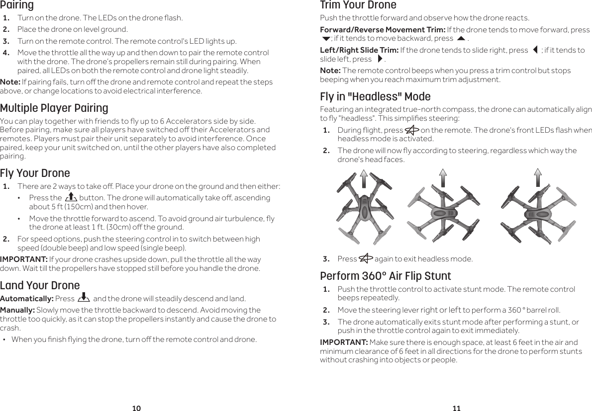 10 11Pairing1.  Turn on the drone. The LEDs on the drone ash.2.  Place the drone on level ground. 3.  Turn on the remote control. The remote control's LED lights up.4.  Move the throttle all the way up and then down to pair the remote control with the drone. The drone&rsquo;s propellers remain still during pairing. When paired, all LEDs on both the remote control and drone light steadily.Note: If pairing fails, turn o the drone and remote control and repeat the steps above, or change locations to avoid electrical interference.Multiple Player PairingYou can play together with friends to y up to 6 Accelerators side by side. Before pairing, make sure all players have switched o their Accelerators and remotes. Players must pair their unit separately to avoid interference. Once paired, keep your unit switched on, until the other players have also completed pairing.Fly Your Drone1.  There are 2 ways to take o. Place your drone on the ground and then either: &bull;Press the   button. The drone will automatically take o, ascending about 5 ft (150cm) and then hover. &bull; Move the throttle forward to ascend. To avoid ground air turbulence, y the drone at least 1 ft. (30cm) o the ground.2.  For speed options, push the steering control in to switch between high speed (double beep) and low speed (single beep).IMPORTANT: If your drone crashes upside down, pull the throttle all the way down. Wait till the propellers have stopped still before you handle the drone.Land Your DroneAutomatically: Press    and the drone will steadily descend and land.Manually: Slowly move the throttle backward to descend. Avoid moving the throttle too quickly, as it can stop the propellers instantly and cause the drone to crash. &bull; When you nish ying the drone, turn o the remote control and drone. Trim Your DronePush the throttle forward and observe how the drone reacts.Forward/Reverse Movement Trim: If the drone tends to move forward, press 6; if it tends to move backward, press .Left/Right Slide Trim: If the drone tends to slide right, press ; if it tends to slide left, press .Note: The remote control beeps when you press a trim control but stops beeping when you reach maximum trim adjustment.Fly in "Headless" ModeFeaturing an integrated true-north compass, the drone can automatically align to y "headless". This simplies steering:1.  During ight, press   on the remote. The drone's front LEDs ash when headless mode is activated.2.  The drone will now y according to steering, regardless which way the drone's head faces. 3.  Press   again to exit headless mode.Perform 360&deg; Air Flip Stunt1.  Push the throttle control to activate stunt mode. The remote control beeps repeatedly.2.  Move the steering lever right or left to perform a 360 &deg; barrel roll.3.  The drone automatically exits stunt mode after performing a stunt, or push in the throttle control again to exit immediately.IMPORTANT: Make sure there is enough space, at least 6 feet in the air and minimum clearance of 6 feet in all directions for the drone to perform stunts without crashing into objects or people.