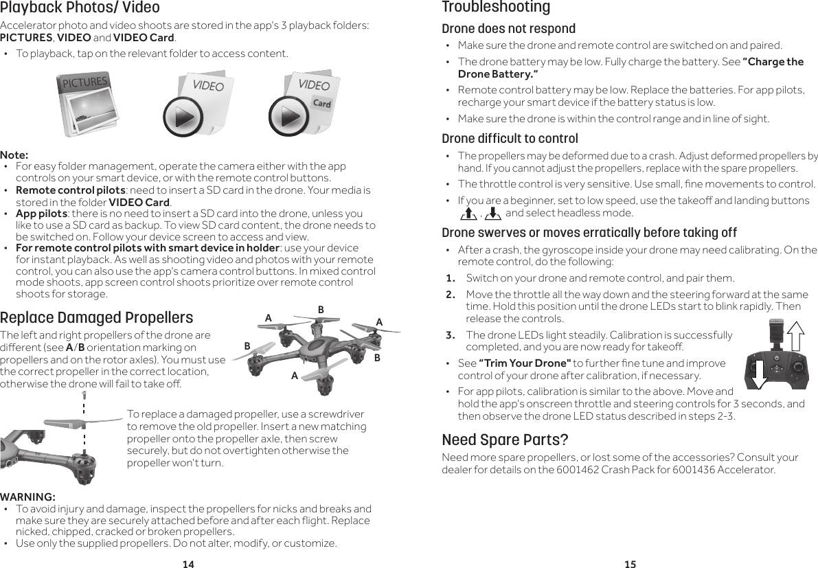 14 15Playback Photos/ VideoAccelerator photo and video shoots are stored in the app's 3 playback folders: PICTURES, VIDEO and VIDEO Card. &bull; To playback, tap on the relevant folder to access content.Note:&bull;  For easy folder management, operate the camera either with the app controls on your smart device, or with the remote control buttons.&bull;  Remote control pilots: need to insert a SD card in the drone. Your media is stored in the folder VIDEO Card.&bull;  App pilots: there is no need to insert a SD card into the drone, unless you like to use a SD card as backup. To view SD card content, the drone needs to be switched on. Follow your device screen to access and view.&bull;  For remote control pilots with smart device in holder: use your device for instant playback. As well as shooting video and photos with your remote control, you can also use the app's camera control buttons. In mixed control mode shoots, app screen control shoots prioritize over remote control shoots for storage.Replace Damaged PropellersThe left and right propellers of the drone are dierent (see A/B orientation marking on propellers and on the rotor axles). You must use the correct propeller in the correct location, otherwise the drone will fail to take o. WARNING:&bull;  To avoid injury and damage, inspect the propellers for nicks and breaks and make sure they are securely attached before and after each ight. Replace nicked, chipped, cracked or broken propellers.&bull;  Use only the supplied propellers. Do not alter, modify, or customize.TroubleshootingDrone does not respond &bull;Make sure the drone and remote control are switched on and paired. &bull;The drone battery may be low. Fully charge the battery. See &ldquo;Charge the Drone Battery.&ldquo; &bull; Remote control battery may be low. Replace the batteries. For app pilots, recharge your smart device if the battery status is low. &bull;Make sure the drone is within the control range and in line of sight.Drone difficult to control &bull;The propellers may be deformed due to a crash. Adjust deformed propellers by hand. If you cannot adjust the propellers, replace with the spare propellers. &bull; The throttle control is very sensitive. Use small, ne movements to control. &bull; If you are a beginner, set to low speed, use the takeo and landing buttons  ,  and select headless mode.Drone swerves or moves erratically before taking off &bull; After a crash, the gyroscope inside your drone may need calibrating. On the remote control, do the following:1.  Switch on your drone and remote control, and pair them.2.  Move the throttle all the way down and the steering forward at the same time. Hold this position until the drone LEDs start to blink rapidly. Then release the controls. 3.  The drone LEDs light steadily. Calibration is successfully completed, and you are now ready for takeo.  &bull;See &ldquo;Trim Your Drone" to further ne tune and improve control of your drone after calibration, if necessary. &bull; For app pilots, calibration is similar to the above. Move and hold the app's onscreen throttle and steering controls for 3 seconds, and then observe the drone LED status described in steps 2-3.Need Spare Parts?Need more spare propellers, or lost some of the accessories? Consult your dealer for details on the 6001462 Crash Pack for 6001436 Accelerator.To replace a damaged propeller, use a screwdriver to remove the old propeller. Insert a new matching propeller onto the propeller axle, then screw securely, but do not overtighten otherwise the propeller won't turn.BBAABA
