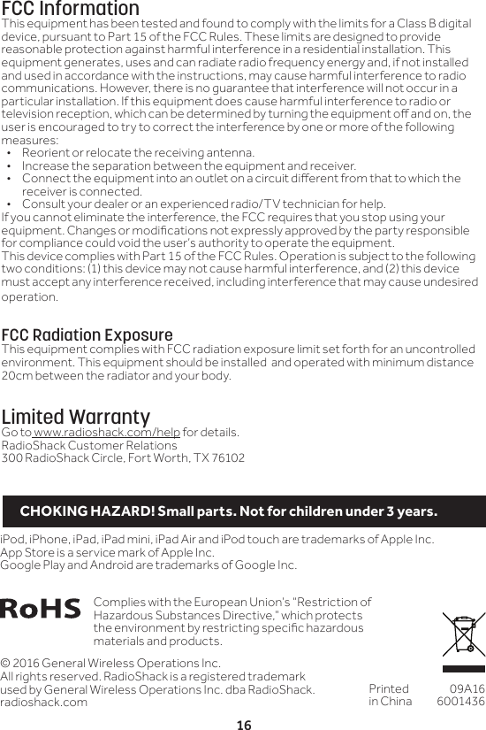 16&copy; 2016 General Wireless Operations Inc.All rights reserved. RadioShack is a registered trademark used by General Wireless Operations Inc. dba RadioShack.radioshack.comPrinted in China09A166001436Complies with the European Union&rsquo;s &ldquo;Restriction of Hazardous Substances Directive,&rdquo; which protects the environment by restricting specic hazardous materials and products.iPod, iPhone, iPad, iPad mini, iPad Air and iPod touch are trademarks of Apple Inc. App Store is a service mark of Apple Inc.Google Play and Android are trademarks of Google Inc.FCC InformationThis equipment has been tested and found to comply with the limits for a Class B digital device, pursuant to Part 15 of the FCC Rules. These limits are designed to provide reasonable protection against harmful interference in a residential installation. This equipment generates, uses and can radiate radio frequency energy and, if not installed and used in accordance with the instructions, may cause harmful interference to radio communications. However, there is no guarantee that interference will not occur in a particular installation. If this equipment does cause harmful interference to radio or television reception, which can be determined by turning the equipment o and on, the user is encouraged to try to correct the interference by one or more of the following measures:&bull;  Reorient or relocate the receiving antenna.&bull;  Increase the separation between the equipment and receiver. &bull;  Connect the equipment into an outlet on a circuit dierent from that to which the receiver is connected. &bull;  Consult your dealer or an experienced radio/TV technician for help.If you cannot eliminate the interference, the FCC requires that you stop using your equipment. Changes or modications not expressly approved by the party responsible for compliance could void the user&rsquo;s authority to operate the equipment.This device complies with Part 15 of the FCC Rules. Operation is subject to the following two conditions: (1) this device may not cause harmful interference, and (2) this device must accept any interference received, including interference that may cause undesired operation.FCC Radiation ExposureThis equipment complies with FCC radiation exposure limit set forth for an uncontrolled environment. This equipment should be installed  and operated with minimum distance 20cm between the radiator and your body.Limited WarrantyGo to www.radioshack.com/help for details.RadioShack Customer Relations300 RadioShack Circle, Fort Worth, TX 76102CHOKING HAZARD! Small parts. Not for children under 3 years.