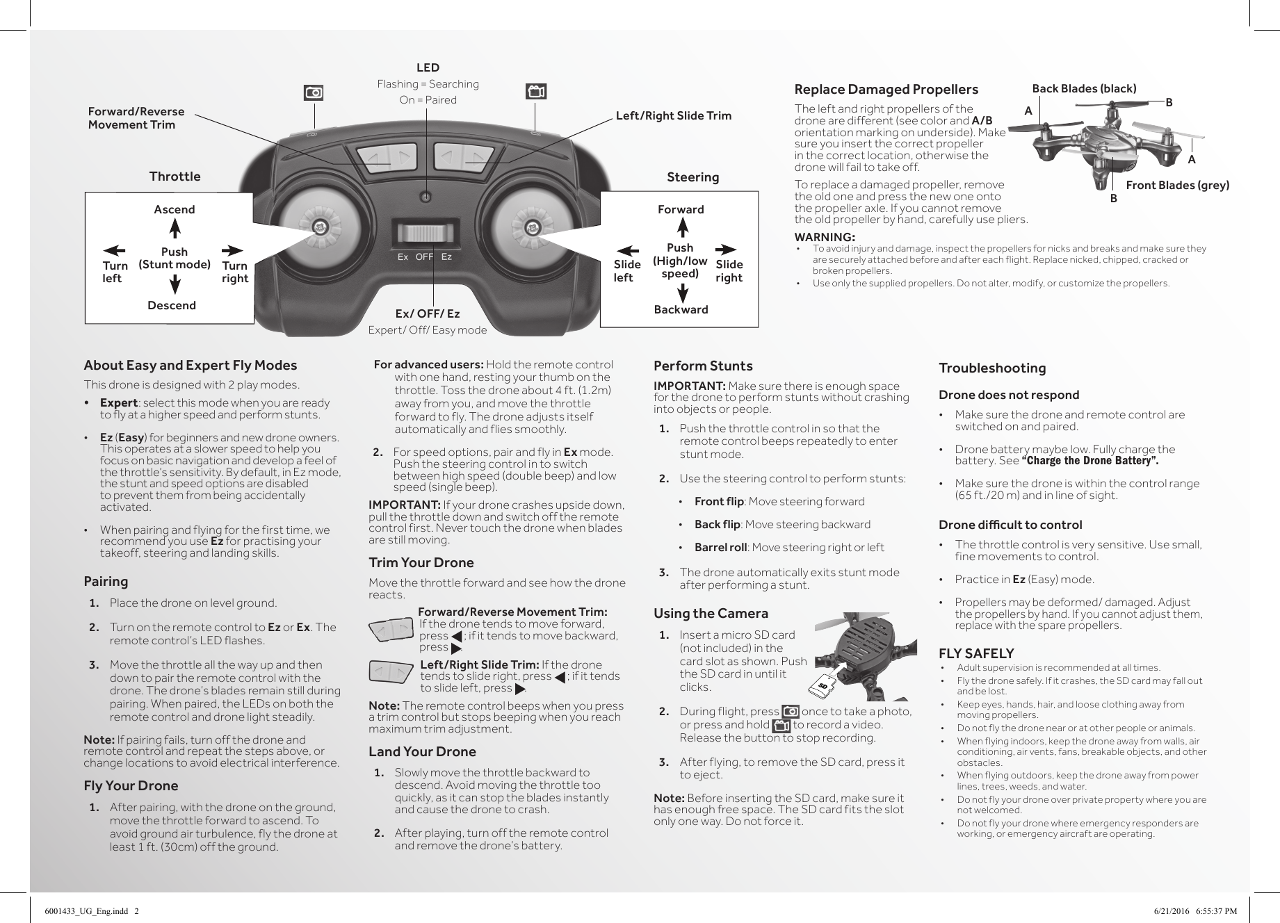Left/Right Slide TrimForward/Reverse Movement TrimThrottle SteeringForwardAscendSlide rightTurn rightSlide leftTurn leftPush (Stunt mode)Push (High/low speed)DescendLEDFlashing=SearchingOn=PairedBackwardAbout Easy and Expert Fly ModesThis drone is designed with 2 play modes. &bull; Expert: select this mode when you are ready to fly at a higher speed and perform stunts.&bull; Ez (Easy) for beginners and new drone owners. This operates at a slower speed to help you focus on basic navigation and develop a feel of thethrottle&rsquo;ssensitivity.Bydefault,inEzmode,the stunt and speed options are disabled to prevent them from being accidentally activated.&bull; Whenpairingandflyingforthefirsttime,werecommend you use Ez for practising your takeoff, steering and landing skills.Pairing1.  Place the drone on level ground. 2.  Turn on the remote control to Ez or Ex. The remotecontrol&rsquo;sLEDflashes.3.  Move the throttle all the way up and then down to pair the remote control with the drone.Thedrone&rsquo;sbladesremainstillduringpairing.Whenpaired,theLEDsonboththeremote control and drone light steadily.Note: Ifpairingfails,turnoffthedroneandremote control and repeat the steps above, or change locations to avoid electrical interference.Fly Your Drone1.  After pairing, with the drone on the ground, move the throttle forward to ascend. To avoid ground air turbulence, fly the drone at least 1 ft. (30cm) off the ground.For advanced users: Hold the remote control with one hand, resting your thumb on the throttle. Toss the drone about 4 ft. (1.2m) away from you, and move the throttle forward to fly. The drone adjusts itself automatically and flies smoothly.2. Forspeedoptions,pairandflyinEx mode. Push the steering control in to switch between high speed (double beep) and low speed (single beep).IMPORTANT: Ifyourdronecrashesupsidedown,pull the throttle down and switch off the remote control first. Never touch the drone when blades are still moving.Trim Your DroneMove the throttle forward and see how the drone reacts.Forward/Reverse Movement Trim: Ifthedronetendstomoveforward,press f; if it tends to move backward, press g.Left/Right Slide Trim:Ifthedronetends to slide right, press f; if it tends to slide left, press g.Note: The remote control beeps when you press a trim control but stops beeping when you reach maximum trim adjustment.Land Your Drone1.  Slowly move the throttle backward to descend. Avoid moving the throttle too quickly, as it can stop the blades instantly and cause the drone to crash.2.  After playing, turn off the remote control andremovethedrone&rsquo;sbattery.Perform StuntsIMPORTANT: Make sure there is enough space for the drone to perform stunts without crashing into objects or people.1.  Push the throttle control in so that the remote control beeps repeatedly to enter stunt mode.2.  Use the steering control to perform stunts:&bull; Front flip: Move steering forward&bull; Back flip: Move steering backward&bull; Barrel roll: Move steering right or left3.  The drone automatically exits stunt mode after performing a stunt.Using the Camera1. InsertamicroSDcard(not included) in the card slot as shown. Push the SD card in until it clicks.2.  During flight, press   once to take a photo, or press and hold   to record a video. Release the button to stop recording.3.  After flying, to remove the SD card, press it to eject.Note: Before inserting the SD card, make sure it has enough free space. The SD card fits the slot only one way. Do not force it.TroubleshootingDrone does not respond&bull; Make sure the drone and remote control are switched on and paired.&bull; Dronebatterymaybelow.Fullychargethebattery. See &ldquo;Charge the Drone Battery&rdquo;.&bull; Make sure the drone is within the control range (65 ft./20 m) and in line of sight.Drone dicult to control&bull; The throttle control is very sensitive. Use small, fine movements to control.&bull; Practice in Ez (Easy)mode.&bull; Propellers may be deformed/ damaged. Adjust thepropellersbyhand.Ifyoucannotadjustthem,replace with the spare propellers.FLY SAFELY&bull; Adultsupervisionisrecommendedatalltimes.&bull; Flythedronesafely.Ifitcrashes,theSDcardmayfalloutand be lost.&bull; Keepeyes,hands,hair,andlooseclothingawayfrommoving propellers.&bull; Donotflythedronenearoratotherpeopleoranimals.&bull; Whenflyingindoors,keepthedroneawayfromwalls,airconditioning, air vents, fans, breakable objects, and other obstacles.&bull; Whenflyingoutdoors,keepthedroneawayfrompowerlines, trees, weeds, and water.&bull; Donotflyyourdroneoverprivatepropertywhereyouarenot welcomed.&bull; Donotflyyourdronewhereemergencyrespondersareworking, or emergency aircraft are operating.Ex/ OFF/ EzExpert/Off/EasymodeSDReplace Damaged PropellersThe left and right propellers of the drone are different (see color and A/B orientation marking on underside). Make sure you insert the correct propeller in the correct location, otherwise the drone will fail to take off. To replace a damaged propeller, remove the old one and press the new one onto thepropelleraxle.Ifyoucannotremovethe old propeller by hand, carefully use pliers.WARNING:&bull; Toavoidinjuryanddamage,inspectthepropellersfornicksandbreaksandmakesuretheyare securely attached before and after each flight. Replace nicked, chipped, cracked or broken propellers.&bull; Useonlythesuppliedpropellers.Donotalter,modify,orcustomizethepropellers.Back Blades (black)Front Blades (grey)ABBA6001433_UG_Eng.indd   2 6/21/2016   6:55:37 PM