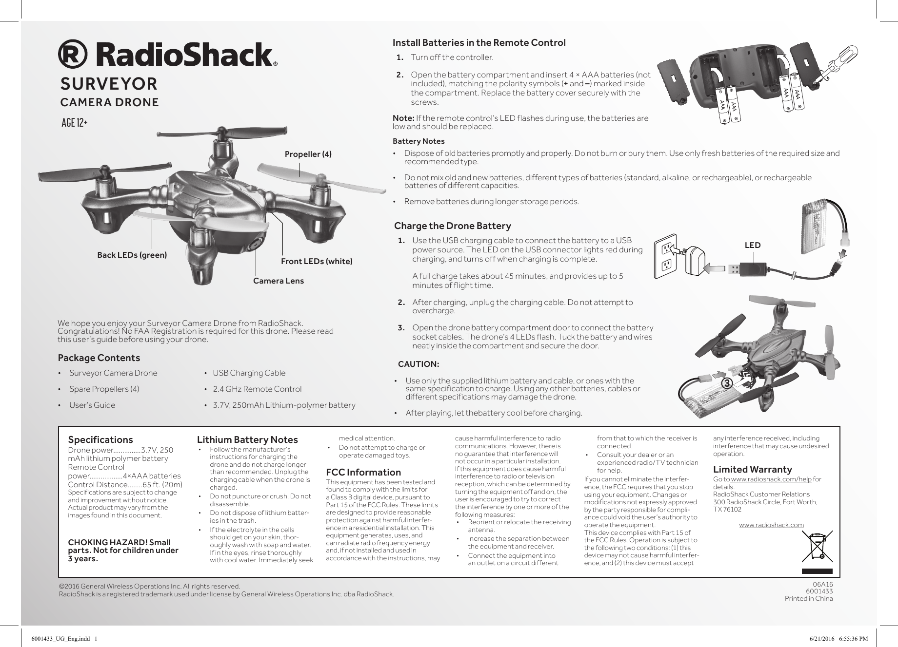 SpecificationsDrone power...............3.7V, 250 mAh lithium polymer batteryRemote Control power..................4&times;AAA batteriesControl Distance........65 ft. (20m)Specifications are subject to change and improvement without notice. Actual product may vary from the images found in this document. CHOKING HAZARD! Small parts. Not for children under 3 years.Lithium Battery Notes&bull; Followthemanufacturer&rsquo;sinstructions for charging the drone and do not charge longer than recommended. Unplug the charging cable when the drone is charged.&bull; Donotpunctureorcrush.Donotdisassemble.&bull; Donotdisposeoflithiumbatter-ies in the trash.&bull; Iftheelectrolyteinthecellsshould get on your skin, thor-oughly wash with soap and water. Ifintheeyes,rinsethoroughlywithcoolwater.Immediatelyseekmedical attention.&bull; Donotattempttochargeoroperate damaged toys.FCC InformationThis equipment has been tested and found to comply with the limits for a Class B digital device, pursuant to Part15oftheFCCRules.Theselimitsare designed to provide reasonable protection against harmful interfer-ence in a residential installation. This equipment generates, uses, and can radiate radio frequency energy and, if not installed and used in accordance with the instructions, may cause harmful interference to radio communications. However, there is no guarantee that interference will not occur in a particular installation. Ifthisequipmentdoescauseharmfulinterference to radio or television reception, which can be determined by turning the equipment off and on, the user is encouraged to try to correct the interference by one or more of the following measures:&bull; Reorientorrelocatethereceivingantenna.&bull; Increasetheseparationbetweenthe equipment and receiver. &bull; Connecttheequipmentintoan outlet on a circuit different from that to which the receiver is connected. &bull; Consultyourdealer or an experienced radio/TV technician for help.Ifyoucannoteliminatetheinterfer-ence,theFCCrequiresthatyoustopusing your equipment. Changes or modifications not expressly approved by the party responsible for compli-ancecouldvoidtheuser&rsquo;sauthoritytooperate the equipment.This device complies with Part 15 of theFCCRules.Operationissubjecttothe following two conditions: (1) this device may not cause harmful interfer-ence, and (2) this device must accept any interference received, including interference that may cause undesired operation.Limited WarrantyGo to www.radioshack.com/help for details.RadioShack Customer Relations300RadioShackCircle,FortWorth,TX 76102www.radioshack.comWehopeyouenjoyyourSurveyorCamera Drone from RadioShack. Congratulations!NoFAARegistrationisrequiredforthisdrone.Pleasereadthisuser&rsquo;sguidebeforeusingyourdrone.&copy;2016 GeneralWirelessOperationsInc.Allrightsreserved.RadioShackisaregisteredtrademarkusedunderlicensebyGeneralWirelessOperationsInc.dbaRadioShack.06A166001433Printed in ChinaPackage Contents&bull; Surveyor Camera Drone  &bull;USBChargingCable&bull; SparePropellers(4)  &bull;2.4GHzRemoteControl&bull; User&rsquo;sGuide   &bull;3.7V,250mAhLithium-polymerbatteryAge 12+SURVEYOR CAMERA DRONECharge the Drone Battery1.  Use the USB charging cable to connect the battery to a USB powersource.TheLEDontheUSBconnectorlightsredduringcharging, and turns off when charging is complete.   A full charge takes about 45 minutes, and provides up to 5 minutes of flight time. 2.  After charging, unplug the charging cable. Do not attempt to overcharge.3. Openthedronebatterycompartmentdoortoconnectthebatterysocketcables.Thedrone&rsquo;s4LEDsflash.Tuckthebatteryandwiresneatly inside the compartment and secure the door.CAUTION: &bull; Use only the supplied lithium battery and cable, or ones with the same specification to charge. Using any other batteries, cables or different specifications may damage the drone.&bull; After playing, let thebattery cool before charging.Battery Notes&bull; Disposeofoldbatteriespromptlyandproperly.Donotburnorburythem.Useonlyfreshbatteriesoftherequiredsizeandrecommended type. &bull; Do not mix old and new batteries, different types of batteries (standard, alkaline, or rechargeable), or rechargeable batteries of different capacities.&bull; Remove batteries during longer storage periods.Install Batteries in the Remote Control1.  Turn off the controller.  2.  Openthebatterycompartmentandinsert4&times;AAAbatteries(notincluded), matching the polarity symbols (+ and &ndash;) marked inside the compartment. Replace the battery cover securely with the screws.Note: Iftheremotecontrol&rsquo;sLEDflashesduringuse,thebatteriesarelow and should be replaced.3LEDCamera LensFront LEDs (white)Back LEDs (green)Propeller (4)6001433_UG_Eng.indd   1 6/21/2016   6:55:36 PM