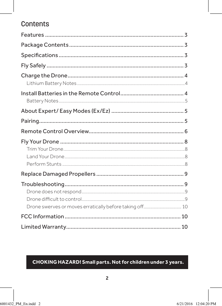 2ContentsFeatures ............................................................................................ 3Package Contents ............................................................................ 3Specications ................................................................................... 3Fly Safely ........................................................................................... 3Charge the Drone .............................................................................4Lithium Battery Notes ..............................................................................................4Install Batteries in the Remote Control .......................................... 4Battery Notes ..............................................................................................................5About Expert/ Easy Modes (Ex/Ez) ................................................ 5Pairing ................................................................................................ 5Remote Control Overview............................................................... 6Fly Your Drone .................................................................................. 8Trim Your Drone ..........................................................................................................8Land Your Drone .........................................................................................................8Perform Stunts ...........................................................................................................8Replace Damaged Propellers .......................................................... 9Troubleshooting ............................................................................... 9Drone does not respond ..........................................................................................9Drone dicult to control ..........................................................................................9Drone swerves or moves erratically before taking o ................................. 10FCC Information ............................................................................. 10Limited Warranty ............................................................................ 10CHOKING HAZARD! Small parts. Not for children under 3 years.6001432_PM_En.indd   2 6/21/2016   12:04:20 PM