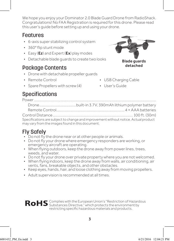 3We hope you enjoy your Dominator 2.0 Blade Guard Drone from RadioShack. Congratulations! No FAA Registration is required for this drone. Please read this user&rsquo;s guide before setting up and using your drone.Features &bull; 6-axis super stabilizing control system &bull; 360&deg; ip stunt mode &bull;Easy (Ez) and Expert (Ex) play modes &bull; Detachable blade guards to create two looksPackage Contents &bull; Drone with detachable propeller guards &bull;  Remote Control             &bull;    USB Charging Cable &bull;  Spare Propellers with screw (4)             &bull;    User&rsquo;s GuideSpecificationsPower ........................................................................................................................................Drone .........................................built-in 3.7V, 390mAh lithium polymer battery Remote Control ............................................................................4 &times; AAA batteriesControl Distance ......................................................................................... 100 ft. (30m)Specications are subject to change and improvement without notice. Actual product may vary from the images found in this document.Fly Safely&bull;  Do not y the drone near or at other people or animals.&bull;  Do not y your drone where emergency responders are working, or emergency aircraft are operating.&bull;  When ying outdoors, keep the drone away from power lines, trees, weeds, and water. &bull;  Do not y your drone over private property where you are not welcomed.&bull;  When ying indoors, keep the drone away from walls, air conditioning, air vents, fans, breakable objects, and other obstacles.&bull;  Keep eyes, hands, hair, and loose clothing away from moving propellers. &bull; Adult supervision is recommended at all times.Complies with the European Union&rsquo;s &ldquo;Restriction of Hazardous Substances Directive,&rdquo; which protects the environment by restricting specic hazardous materials and products.Blade guards detached6001432_PM_En.indd   3 6/21/2016   12:04:21 PM