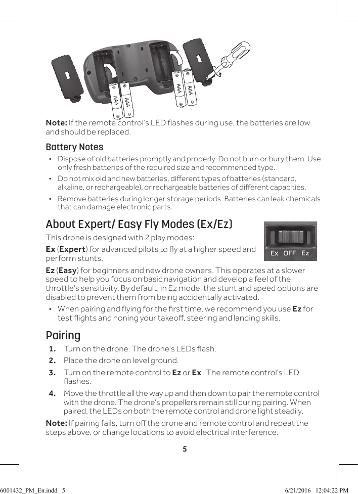 5Note: If the remote control&rsquo;s LED ashes during use, the batteries are low and should be replaced.Battery Notes &bull; Dispose of old batteries promptly and properly. Do not burn or bury them. Use only fresh batteries of the required size and recommended type.  &bull; Do not mix old and new batteries, dierent types of batteries (standard, alkaline, or rechargeable), or rechargeable batteries of dierent capacities. &bull; Remove batteries during longer storage periods. Batteries can leak chemicals that can damage electronic parts.About Expert/ Easy Fly Modes (Ex/Ez)This drone is designed with 2 play modes: Ex (Expert) for advanced pilots to y at a higher speed and perform stunts.Ez (Easy) for beginners and new drone owners. This operates at a slower speed to help you focus on basic navigation and develop a feel of the throttle's sensitivity. By default, in Ez mode, the stunt and speed options are disabled to prevent them from being accidentally activated. &bull; When pairing and ying for the rst time, we recommend you use Ez for test ights and honing your takeo, steering and landing skills.Pairing1.  Turn on the drone. The drone's LEDs ash.2.  Place the drone on level ground. 3.  Turn on the remote control to Ez or Ex . The remote control's LED ashes.4.  Move the throttle all the way up and then down to pair the remote control with the drone. The drone&rsquo;s propellers remain still during pairing. When paired, the LEDs on both the remote control and drone light steadily.Note: If pairing fails, turn o the drone and remote control and repeat the steps above, or change locations to avoid electrical interference.6001432_PM_En.indd   5 6/21/2016   12:04:22 PM
