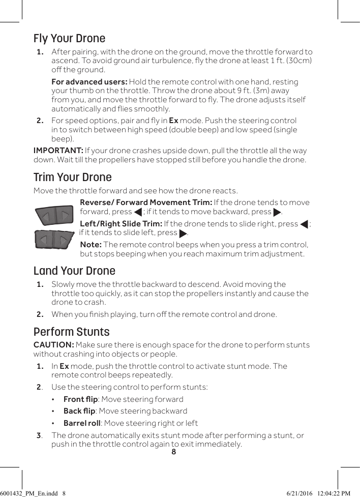8Fly Your Drone1.  After pairing, with the drone on the ground, move the throttle forward to ascend. To avoid ground air turbulence, y the drone at least 1 ft. (30cm) o the ground.  For advanced users: Hold the remote control with one hand, resting your thumb on the throttle. Throw the drone about 9 ft. (3m) away from you, and move the throttle forward to y. The drone adjusts itself automatically and ies smoothly.2.  For speed options, pair and y in Ex mode. Push the steering control in to switch between high speed (double beep) and low speed (single beep).IMPORTANT: If your drone crashes upside down, pull the throttle all the way down. Wait till the propellers have stopped still before you handle the drone.Trim Your DroneMove the throttle forward and see how the drone reacts.Reverse/ Forward Movement Trim: If the drone tends to move forward, press f; if it tends to move backward, press g.Left/Right Slide Trim: If the drone tends to slide right, press f; if it tends to slide left, press g.Note: The remote control beeps when you press a trim control, but stops beeping when you reach maximum trim adjustment.Land Your Drone1.  Slowly move the throttle backward to descend. Avoid moving the throttle too quickly, as it can stop the propellers instantly and cause the drone to crash.2.  When you nish playing, turn o the remote control and drone. Perform StuntsCAUTION: Make sure there is enough space for the drone to perform stunts without crashing into objects or people.1.  In Ex mode, push the throttle control to activate stunt mode. The remote control beeps repeatedly.2.  Use the steering control to perform stunts: &bull;Front ip: Move steering forward &bull;Back ip: Move steering backward &bull;Barrel roll: Move steering right or left3.  The drone automatically exits stunt mode after performing a stunt, or push in the throttle control again to exit immediately.6001432_PM_En.indd   8 6/21/2016   12:04:22 PM