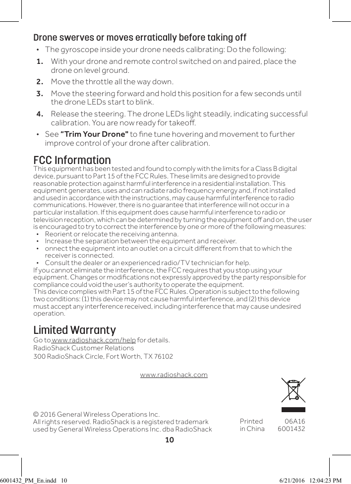 10Drone swerves or moves erratically before taking off &bull; The gyroscope inside your drone needs calibrating: Do the following:1.  With your drone and remote control switched on and paired, place the drone on level ground.2.  Move the throttle all the way down. 3.  Move the steering forward and hold this position for a few seconds until the drone LEDs start to blink.4.  Release the steering. The drone LEDs light steadily, indicating successful calibration. You are now ready for takeo.  &bull;See &ldquo;Trim Your Drone" to ne tune hovering and movement to further improve control of your drone after calibration.FCC InformationThis equipment has been tested and found to comply with the limits for a Class B digital device, pursuant to Part 15 of the FCC Rules. These limits are designed to provide reasonable protection against harmful interference in a residential installation. This equipment generates, uses and can radiate radio frequency energy and, if not installed and used in accordance with the instructions, may cause harmful interference to radio communications. However, there is no guarantee that interference will not occur in a particular installation. If this equipment does cause harmful interference to radio or television reception, which can be determined by turning the equipment o and on, the user is encouraged to try to correct the interference by one or more of the following measures:&bull;  Reorient or relocate the receiving antenna.&bull;  Increase the separation between the equipment and receiver. &bull;  onnect the equipment into an outlet on a circuit dierent from that to which the receiver is connected. &bull;  Consult the dealer or an experienced radio/TV technician for help.If you cannot eliminate the interference, the FCC requires that you stop using your equipment. Changes or modications not expressly approved by the party responsible for compliance could void the user&rsquo;s authority to operate the equipment.This device complies with Part 15 of the FCC Rules. Operation is subject to the following two conditions: (1) this device may not cause harmful interference, and (2) this device must accept any interference received, including interference that may cause undesired operation.Limited WarrantyGo to www.radioshack.com/help for details.RadioShack Customer Relations300 RadioShack Circle, Fort Worth, TX 76102www.radioshack.com&copy; 2016 General Wireless Operations Inc.All rights reserved. RadioShack is a registered trademark used by General Wireless Operations Inc. dba RadioShackPrinted in China06A1660014326001432_PM_En.indd   10 6/21/2016   12:04:23 PM
