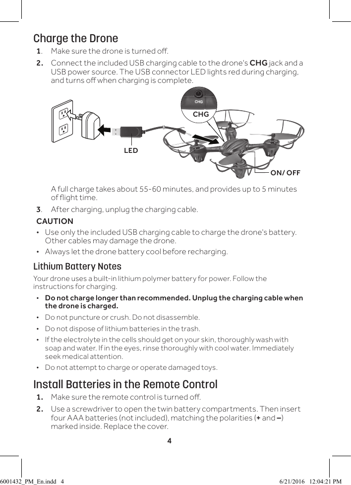 4Charge the Drone1.  Make sure the drone is turned o.2.  Connect the included USB charging cable to the drone's CHG jack and a USB power source. The USB connector LED lights red during charging, and turns o when charging is complete.  A full charge takes about 55-60 minutes, and provides up to 5 minutes of ight time. 3.  After charging, unplug the charging cable.CAUTION  &bull; Use only the included USB charging cable to charge the drone's battery. Other cables may damage the drone. &bull; Always let the drone battery cool before recharging.Lithium Battery NotesYour drone uses a built-in lithium polymer battery for power. Follow the instructions for charging.  &bull;Do not charge longer than recommended. Unplug the charging cable when the drone is charged. &bull; Do not puncture or crush. Do not disassemble. &bull; Do not dispose of lithium batteries in the trash. &bull; If the electrolyte in the cells should get on your skin, thoroughly wash with soap and water. If in the eyes, rinse thoroughly with cool water. Immediately seek medical attention. &bull; Do not attempt to charge or operate damaged toys.Install Batteries in the Remote Control1.  Make sure the remote control is turned o.2.  Use a screwdriver to open the twin battery compartments. Then insert four AAA batteries (not included), matching the polarities (+ and &ndash;) marked inside. Replace the cover.CHGON/ OFFLED6001432_PM_En.indd   4 6/21/2016   12:04:21 PM