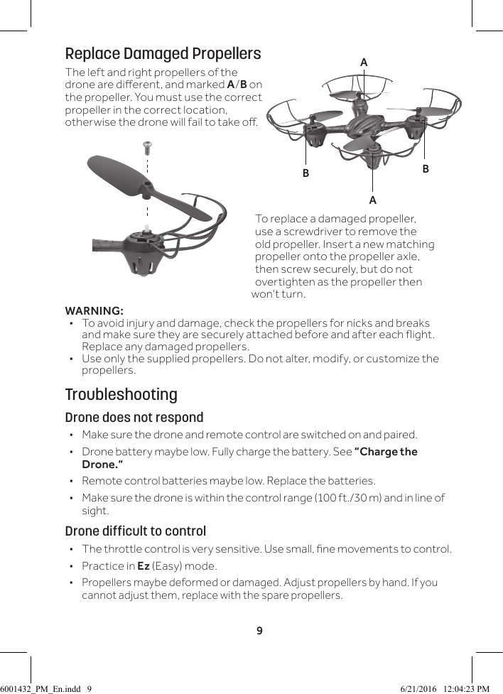 9Replace Damaged PropellersThe left and right propellers of the drone are dierent, and marked A/B on the propeller. You must use the correct propeller in the correct location, otherwise the drone will fail to take o. WARNING: &bull; To avoid injury and damage, check the propellers for nicks and breaks and make sure they are securely attached before and after each ight. Replace any damaged propellers. &bull; Use only the supplied propellers. Do not alter, modify, or customize the propellers. TroubleshootingDrone does not respond &bull; Make sure the drone and remote control are switched on and paired. &bull; Drone battery maybe low. Fully charge the battery. See &ldquo;Charge the Drone.&ldquo; &bull; Remote control batteries maybe low. Replace the batteries. &bull; Make sure the drone is within the control range (100 ft./30 m) and in line of sight.Drone difficult to control &bull; The throttle control is very sensitive. Use small, ne movements to control. &bull; Practice in Ez (Easy) mode.  &bull; Propellers maybe deformed or damaged. Adjust propellers by hand. If you cannot adjust them, replace with the spare propellers.BBAATo replace a damaged propeller, use a screwdriver to remove the old propeller. Insert a new matching propeller onto the propeller axle, then screw securely, but do not overtighten as the propeller then won't turn.6001432_PM_En.indd   9 6/21/2016   12:04:23 PM