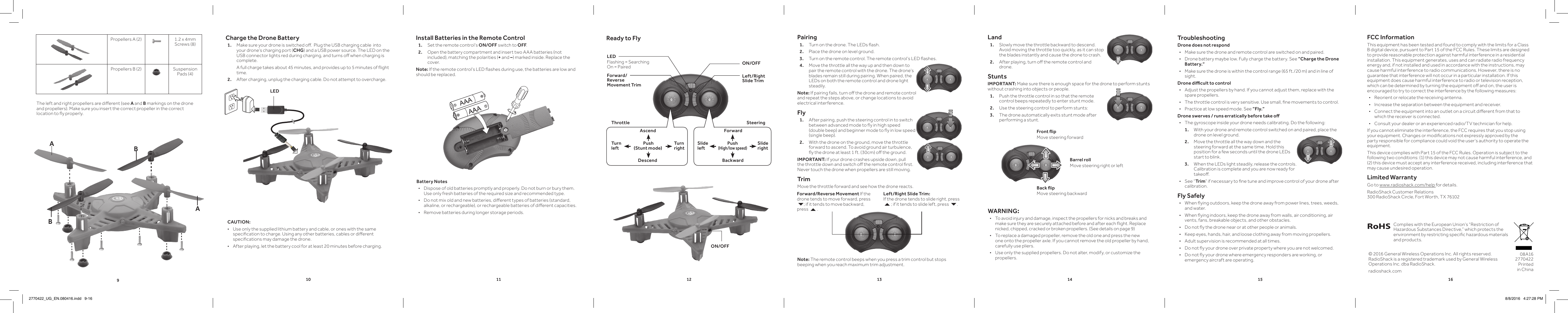 910 11 12 13 14 15 16CAUTION: &bull; Use only the supplied lithium battery and cable, or ones with the same specication to charge. Using any other batteries, cables or dierent specications may damage the drone. &bull; After playing, let the battery cool for at least 20 minutes before charging.Pairing1.  Turn on the drone. The LEDs ash.2.  Place the drone on level ground. 3.  Turn on the remote control. The remote control&rsquo;s LED ashes.4.  Move the throttle all the way up and then down to pair the remote control with the drone. The drone&rsquo;s blades remain still during pairing. When paired, the LEDs on both the remote control and drone light steadily.Note: If pairing fails, turn o the drone and remote control and repeat the steps above, or change locations to avoid electrical interference. Fly 1.  After pairing, push the steering control in to switch between advanced mode to y in high speed (double beep) and beginner mode to y in low speed (single beep).  2.  With the drone on the ground, move the throttle forward to ascend. To avoid ground air turbulence, y the drone at least 1 ft. (30cm) o the ground.IMPORTANT: If your drone crashes upside down, pull the throttle down and switch o the remote control rst. Never touch the drone when propellers are still moving.TrimMove the throttle forward and see how the drone reacts.Note: The remote control beeps when you press a trim control but stops beeping when you reach maximum trim adjustment.Ready to FlyON/OFFLEDFlashing = Searching On = PairedAscendTurn leftTurn rightDescendPush (Stunt mode)ForwardSlide leftSlide rightBackwardPush (High/low speed)Forward/Reverse Movement TrimLeft/Right Slide TrimLand1.  Slowly move the throttle backward to descend. Avoid moving the throttle too quickly, as it can stop the blades instantly and cause the drone to crash.2.  After playing, turn o the remote control and drone. StuntsIMPORTANT: Make sure there is enough space for the drone to perform stunts without crashing into objects or people.1.  Push the throttle control in so that the remote control beeps repeatedly to enter stunt mode.2.  Use the steering control to perform stunts:3.  The drone automatically exits stunt mode after performing a stunt.TroubleshootingDrone does not respond &bull; Make sure the drone and remote control are switched on and paired. &bull; Drone battery maybe low. Fully charge the battery. See &ldquo;Charge the Drone Battery.&ldquo; &bull; Make sure the drone is within the control range (65 ft./20 m) and in line of sight.Drone dicult to control &bull; Adjust the propellers by hand. If you cannot adjust them, replace with the spare propellers. &bull; The throttle control is very sensitive. Use small, ne movements to control. &bull; Practice at low speed mode. See &ldquo;Fly.&ldquo;Drone swerves / runs erratically before take o &bull; The gyroscope inside your drone needs calibrating. Do the following:1.  With your drone and remote control switched on and paired, place the drone on level ground. 2.  Move the throttle all the way down and the steering forward at the same time. Hold this position for a few seconds until the drone LEDs start to blink. 3.  When the LEDs light steadily, release the controls. Calibration is complete and you are now ready for takeo.  &bull; See &ldquo;Trim&rdquo; if necessary to ne tune and improve control of your drone after calibration.Fly Safely &bull; When ying outdoors, keep the drone away from power lines, trees, weeds, and water. &bull; When ying indoors, keep the drone away from walls, air conditioning, air vents, fans, breakable objects, and other obstacles. &bull; Do not y the drone near or at other people or animals. &bull; Keep eyes, hands, hair, and loose clothing away from moving propellers. &bull; Adult supervision is recommended at all times. &bull; Do not y your drone over private property where you are not welcomed.  &bull; Do not y your drone where emergency responders are working, or emergency aircraft are operating. FCC InformationThis equipment has been tested and found to comply with the limits for a Class B digital device, pursuant to Part 15 of the FCC Rules. These limits are designed to provide reasonable protection against harmful interference in a residential installation. This equipment generates, uses and can radiate radio frequency energy and, if not installed and used in accordance with the instructions, may cause harmful interference to radio communications. However, there is no guarantee that interference will not occur in a particular installation. If this equipment does cause harmful interference to radio or television reception, which can be determined by turning the equipment o and on, the user is encouraged to try to correct the interference by the following measures: &bull; Reorient or relocate the receiving antenna. &bull; Increase the separation between the equipment and receiver.  &bull; Connect the equipment into an outlet on a circuit dierent from that to which the receiver is connected.  &bull; Consult your dealer or an experienced radio/TV technician for help.If you cannot eliminate the interference, the FCC requires that you stop using your equipment. Changes or modications not expressly approved by the party responsible for compliance could void the user&rsquo;s authority to operate the equipment.This device complies with Part 15 of the FCC Rules. Operation is subject to the following two conditions: (1) this device may not cause harmful interference, and (2) this device must accept any interference received, including interference that may cause undesired operation.Limited WarrantyGo to www.radioshack.com/help for details.RadioShack Customer Relations  300 RadioShack Circle, Fort Worth, TX 76102Charge the Drone Battery1.   Make sure your drone is switched o.  Plug the USB charging cable  into your drone&rsquo;s charging port (CHG) and a USB power source. The LED on the USB connector lights red during charging, and turns o when charging is complete.    A full charge takes about 45 minutes, and provides up to 5 minutes of ight time.2.   After charging, unplug the charging cable. Do not attempt to overcharge.Battery Notes &bull; Dispose of old batteries promptly and properly. Do not burn or bury them. Use only fresh batteries of the required size and recommended type.  &bull; Do not mix old and new batteries, dierent types of batteries (standard, alkaline, or rechargeable), or rechargeable batteries of dierent capacities. &bull; Remove batteries during longer storage periods.&copy; 2016 General Wireless Operations Inc. All rights reserved.  RadioShack is a registered trademark used by General Wireless Operations Inc. dba RadioShack.radioshack.com08A16 2770422 Printed in ChinaComplies with the European Union&rsquo;s &ldquo;Restriction of Hazardous Substances Directive,&rdquo; which protects the environment by restricting specic hazardous materials and products.Forward/Reverse Movement If the drone tends to move forward, press 6; if it tends to move backward, press 5.Left/Right Slide Trim:  If the drone tends to slide right, press 5; if it tends to slide left, press 6.ON/OFFInstall Batteries in the Remote Control1.  Set the remote control&rsquo;s ON/OFF switch to OFF.2.  Open the battery compartment and insert two AAA batteries (not included), matching the polarities (+ and &ndash;) marked inside. Replace the cover.Note: If the remote control&rsquo;s LED ashes during use, the batteries are low and should be replaced.WARNING: &bull; To avoid injury and damage, inspect the propellers for nicks and breaks and make sure they are securely attached before and after each ight. Replace nicked, chipped, cracked or broken propellers. (See details on page 9) &bull; To replace a damaged propeller, remove the old one and press the new one onto the propeller axle. If you cannot remove the old propeller by hand, carefully use pliers. &bull; Use only the supplied propellers. Do not alter, modify, or customize the propellers. Propellers A (2) 1.2 x 4mm Screws (8)Propellers B (2) Suspension Pads (4)AABBThe left and right propellers are dierent (see A and B markings on the drone and propellers). Make sure you insert the correct propeller in the correct location to y properly. LEDThrottle SteeringFront ipMove steering forwardBack ipMove steering backwardBarrel rollMove steering right or left2770422_UG_EN.080416.indd   9-16 8/8/2016   4:27:28 PM