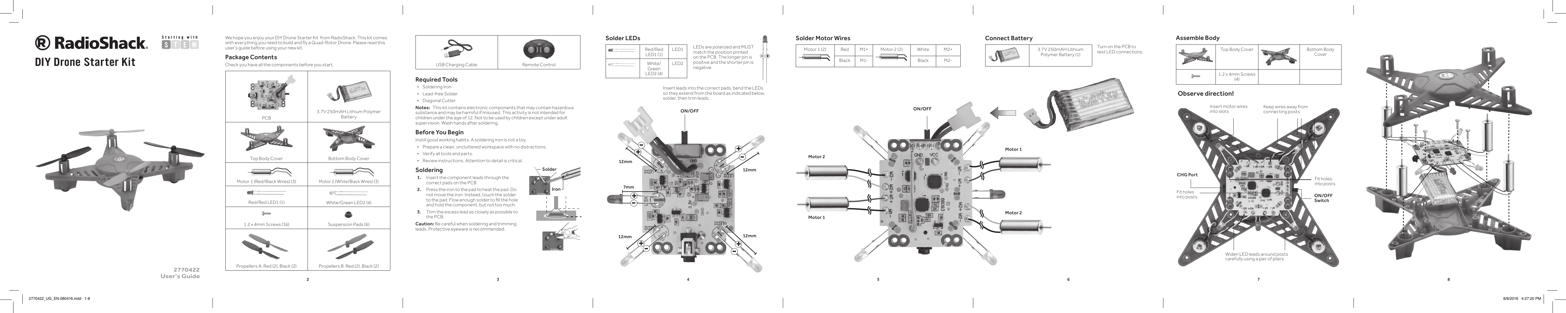 2345678Startin g   w i t hSolder LEDsRed/Red LED1 (1)LED1White/Green LED2 (4)LED2We hope you enjoy your DIY Drone Starter Kit  from RadioShack. This kit comes with everything you need to build and y a Quad-Rotor Drone. Please read this user&rsquo;s guide before using your new kit.Package ContentsCheck you have all the components before you start.  PCB3.7V 250mAH Lithium Polymer BatteryTop Body Cover Bottom Body CoverMotor 1 (Red/Black Wires) (3)Motor 2 (White/Black Wires) (3)Red/Red LED1 (1) White/Green LED2 (4)1.2 x 4mm Screws (16) Suspension Pads (6)Propellers A: Red (2), Black (2) Propellers B: Red (2), Black (2)DIY Drone Starter Kit2770422 User&rsquo;s GuideUSB Charging Cable Remote ControlRequired Tools &bull; Soldering Iron &bull; Lead-free Solder &bull; Diagonal CutterNotes:   This kit contains electronic components that may contain hazardous substance and may be harmful if misused. This activity is not intended for children under the age of 12. Not to be used by children except under adult supervision. Wash hands after soldering.Before You BeginInstill good working habits. A soldering iron is not a toy. &bull; Prepare a clean, uncluttered workspace with no distractions. &bull; Verify all tools and parts.  &bull; Review instructions. Attention to detail is critical.Soldering1.   Insert the component leads through the correct pads on the PCB.2.  Press the iron to the pad to heat the pad. Do not move the iron. Instead, touch the solder to the pad. Flow enough solder to ll the hole and hold the component, but not too much.3.  Trim the excess lead as closely as possible to the PCB.Caution: Be careful when soldering and trimming leads. Protective eyeware is recommended.IronSolderConnect Battery3.7V 250mAH Lithium Polymer Battery (1)-+LEDs are polarized and MUST match the position printed on the PCB. The longer pin is positive and the shorter pin is negative.Assemble BodyTop Body Cover Bottom Body Cover1.2 x 4mm Screws (4)Observe direction!ON/OFF SwitchCHG PortInsert motor wires into slotsWiden LED leads around posts carefully using a pair of pliersKeep wires away from connecting postsFit holes into postsFit holes into postsSolder Motor WiresMotor 1 (2) Red M1+ Motor 2 (2) White M2+Black M1- Black M2-Turn on the PCB to test LED connections. Motor 2Motor 1Motor 1Motor 2ON/OFF7mm12mm12mm12mm12mmON/OFF+-+-+-+-+-Insert leads into the correct pads, bend the LEDs so they extend from the board as indicated below, solder, then trim leads.2770422_UG_EN.080416.indd   1-8 8/8/2016   4:27:20 PM