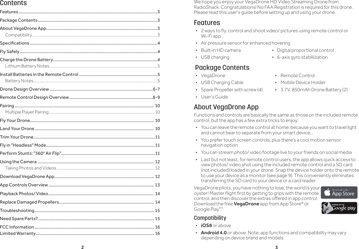 2 3ContentsFeatures ........................................................................................................................3Package Contents .......................................................................................................3About VegaDrone App ................................................................................................3Compatibility ...............................................................................................................................3Specications ..............................................................................................................4Fly Safely .......................................................................................................................4Charge the Drone Battery ..........................................................................................4Lithium Battery Notes .............................................................................................................5Install Batteries in the Remote Control ....................................................................5Battery Notes ..............................................................................................................................5Drone Design Overview .........................................................................................6-7Remote Control Design Overview ........................................................................8-9Pairing ........................................................................................................................ 10Multiple Player Pairing ...........................................................................................................10Fly Your Drone ........................................................................................................... 10Land Your Drone ....................................................................................................... 10Trim Your Drone .........................................................................................................11Fly in "Headless" Mode ..............................................................................................11Perform Stunts: "360&deg; Air Flip" .................................................................................11Using the Camera  .................................................................................................... 12Taking Photos and Videos ...................................................................................................12Download VegaDrone App ...................................................................................... 12App Controls Overview ........................................................................................... 13Playback Photos/ Video ........................................................................................... 14Replace Damaged Propellers .................................................................................. 14Troubleshooting ....................................................................................................... 15Need Spare Parts? .................................................................................................... 15FCC Information ....................................................................................................... 16Limited Warranty ...................................................................................................... 16We hope you enjoy your VegaDrone HD Video Streaming Drone from RadioShack. Congratulations! No FAA Registration is required for this drone. Please read this user&rsquo;s guide before setting up and using your drone.Features &bull; 2 ways to y, control and shoot video/ pictures using remote control or Wi-Fi app &bull; Air pressure sensor for enhanced hovering &bull; Built-in HD camera                            &bull;    Digital proportional control &bull; USB charging                  &bull;    6-axis gyro stablilization  Package Contents &bull; VegaDrone  &bull;  Remote Control &bull; USB Charging Cable  &bull;  Mobile Device Holder &bull; Spare Propeller with screw (4)  &bull;  3.7V, 850mAh Drone Battery (2) &bull; User&rsquo;s GuideAbout VegaDrone AppFunctions and controls are basically the same as those on the included remote control, but the app has a few extra tricks to enjoy: &bull; You can leave the remote control at home, because you want to travel light and cannot bear to separate from your smart device...  &bull; You prefer touch screen controls, plus there's a cool motion sensor navigation option  &bull; You can stream photo/ video footage live to your friends on social media &bull; Last but not least, for remote control users, the app allows quick access to view photos/ video shot using the included remote control and a SD card (not included) loaded in your drone. Snap the device holder onto the remote to use your device as a monitor (see page 9). This conveniently eliminates transferring the SD card to your device or a card reader.VegaDrone pilots, you have nothing to lose, the world is your oyster! Master ight rst by getting to grips with the remote control, and then discover the extras oered in app control. Download the free VegaDrone app from App Store&reg; or Google PlayTM,Compatibility &bull;iOS8 or above &bull; Android 4.0 or above. Note, app functions and compatibility may vary depending on device brand and models