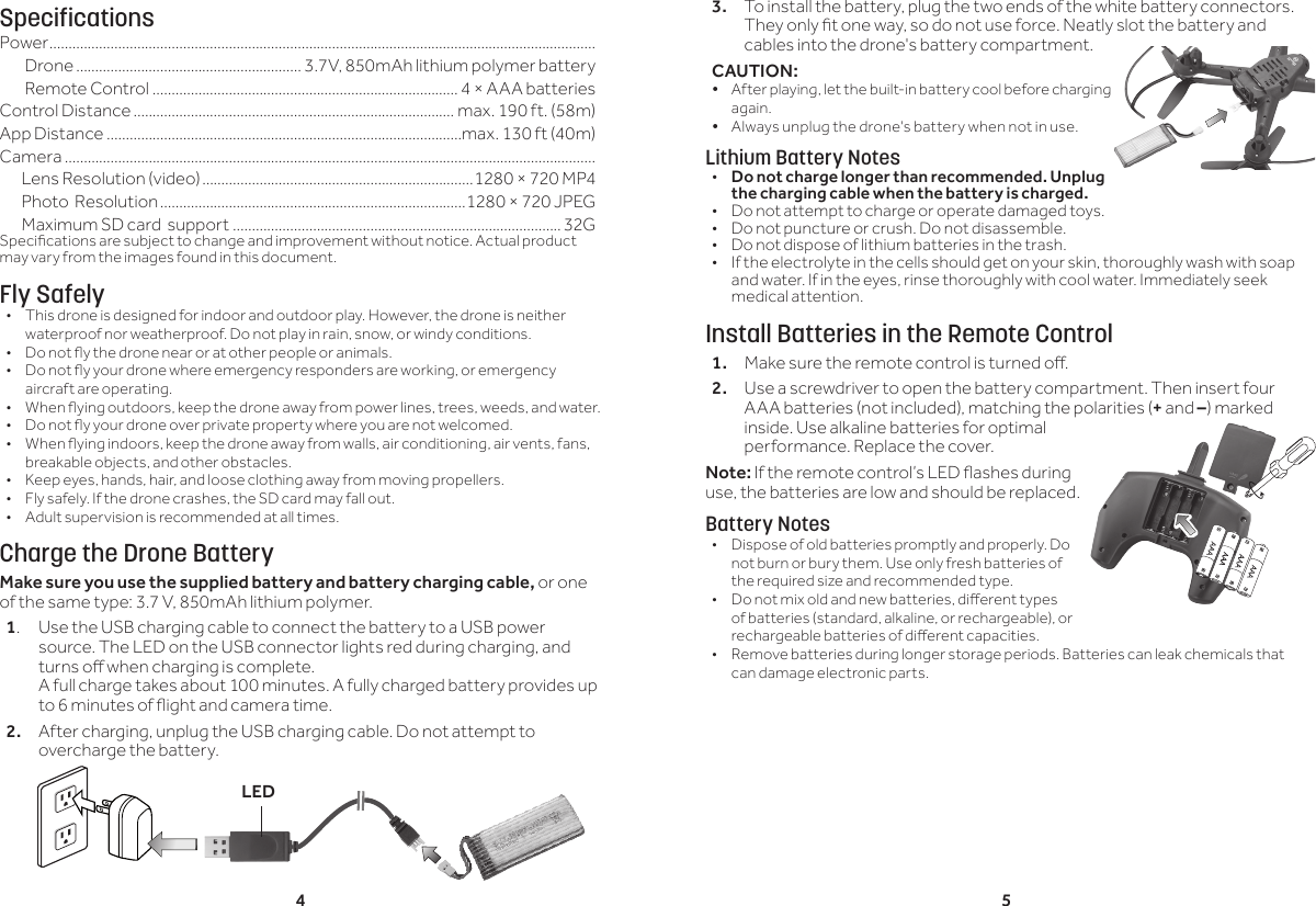 4 53. To install the battery, plug the two ends of the white battery connectors.They only t one way, so do not use force. Neatly slot the battery and cables into the drone's battery compartment.CAUTION: &bull; After playing, let the built-in battery cool before charging again.&bull; Always unplug the drone's battery when not in use.Lithium Battery Notes&bull;  Do not charge longer than recommended. Unplug the charging cable when the battery is charged.&bull;  Do not attempt to charge or operate damaged toys.&bull;  Do not puncture or crush. Do not disassemble.&bull;  Do not dispose of lithium batteries in the trash.&bull;  If the electrolyte in the cells should get on your skin, thoroughly wash with soap and water. If in the eyes, rinse thoroughly with cool water. Immediately seek medical attention.Install Batteries in the Remote Control1.  Make sure the remote control is turned o.2.  Use a screwdriver to open the battery compartment. Then insert four AAA batteries (not included), matching the polarities (+ and &ndash;) marked inside. Use alkaline batteries for optimal performance. Replace the cover.Note: If the remote control&rsquo;s LED ashes during use, the batteries are low and should be replaced.Battery Notes&bull;  Dispose of old batteries promptly and properly. Do not burn or bury them. Use only fresh batteries of the required size and recommended type. &bull;  Do not mix old and new batteries, dierent types of batteries (standard, alkaline, or rechargeable), or rechargeable batteries of dierent capacities.&bull;  Remove batteries during longer storage periods. Batteries can leak chemicals that can damage electronic parts.SpecificationsPower ...............................................................................................................................................Drone ........................................................... 3.7V, 850mAh lithium polymer battery Remote Control ................................................................................ 4 &times; AAA batteries Control Distance .................................................................................... max. 190 ft. (58m)App Distance .............................................................................................max. 130 ft (40m)Camera ...........................................................................................................................................       Lens Resolution (video) .......................................................................1280 &times; 720 MP4       Photo  Resolution ................................................................................1280 &times; 720 JPEG       Maximum SD card  support ......................................................................................32GSpecications are subject to change and improvement without notice. Actual product may vary from the images found in this document.Fly Safely&bull;  This drone is designed for indoor and outdoor play. However, the drone is neither waterproof nor weatherproof. Do not play in rain, snow, or windy conditions. &bull;  Do not y the drone near or at other people or animals.&bull;  Do not y your drone where emergency responders are working, or emergency aircraft are operating.&bull;  When ying outdoors, keep the drone away from power lines, trees, weeds, and water. &bull;  Do not y your drone over private property where you are not welcomed.&bull;  When ying indoors, keep the drone away from walls, air conditioning, air vents, fans, breakable objects, and other obstacles.&bull;  Keep eyes, hands, hair, and loose clothing away from moving propellers.&bull;  Fly safely. If the drone crashes, the SD card may fall out.&bull;  Adult supervision is recommended at all times.Charge the Drone BatteryMake sure you use the supplied battery and battery charging cable, or one of the same type: 3.7 V, 850mAh lithium polymer.1.  Use the USB charging cable to connect the battery to a USB power source. The LED on the USB connector lights red during charging, and turns o when charging is complete. A full charge takes about 100 minutes. A fully charged battery provides up to 6 minutes of ight and camera time.2.  After charging, unplug the USB charging cable. Do not attempt to overcharge the battery.LED